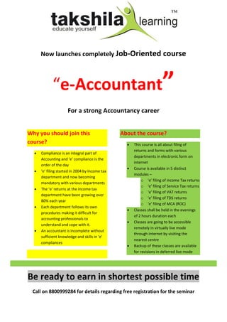 Now launches completely Job-Oriented course



             “e-Accountant”
                      For a strong Accountancy career


Why you should join this                         About the course?
course?                                               This course is all about filing of
                                                       returns and forms with various
     Compliance is an integral part of
                                                       departments in electronic form on
      Accounting and ‘e’ compliance is the
                                                       internet
      order of the day
                                                      Course is available in 5 distinct
     ‘e’ filing started in 2004 by Income tax
                                                       modules –
      department and now becoming
                                                            o ‘e’ filing of Income Tax returns
      mandatory with various departments
                                                            o ‘e’ filing of Service Tax returns
     The ‘e’ returns at the income tax
                                                            o ‘e’ filing of VAT returns
      department have been growing over
                                                            o ‘e’ filing of TDS returns
      80% each year
                                                            o ‘e’ filing of MCA (ROC)
     Each department follows its own
                                                      Classes shall be held in the evenings
      procedures making it difficult for
                                                       of 2 hours duration each
      accounting professionals to
                                                      Classes are going to be accessible
      understand and cope with it.
                                                       remotely in virtually live mode
     An accountant is incomplete without
                                                       through internet by visiting the
      sufficient knowledge and skills in ‘e’
                                                       nearest centre
      compliances
                                                      Backup of these classes are available
                                                       for revisions in deferred live mode




Be ready to earn in shortest possible time
 Call on 8800999284 for details regarding free registration for the seminar
 