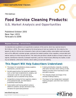 Industrial/Institutional Cleaners

7th Edition

Food Service Cleaning Products:
U.S. Market Analysis and Opportunities
Published October 2013
Base Year: 2013
Forecasts to 2018

Regional Coverage: United States
A comprehensive qualitative and quantitative analysis of this sector, which has reached close to
$2.4 billion in 2013. This report examines the broad group of end-use markets for this industry, the
largest of which is full-service restaurants. Each end-use chapter profiles consumption and buying patterns of the different customer groups, analyzes the market position of key suppliers, and provides attitudinal scaling of critical buying factors. This study also provides in-depth analysis of major product categories, distribution channels, warewash machinery, and the critical issues affecting the market, including consolidation, alternative formats, direct selling, and private labeling.

This Report Will Help Subscribers Understand:
n The impact of consolidation among suppliers,
distributors, and end users
n Growth opportunities for important segments
such as fast food establishments, lodging, and
restaurants and for new and emerging
segments such as assisted living centers
n Competition among full-line suppliers, makers
of household brands, and distributors
promoting house brands
n Consumption and buying patterns among
different customer groups and factors that
influence the purchasing decision
www.KlineGroup.com
Report #Y74F | © 2013 Kline & Company, Inc.

n Evolving distribution channels, including
alternative formats, direct selling, private
labeling, and the role of warehouse clubs
and other retailers
n The changing shape and image of the
contract feeding industry
n The impact of low-temperature warewash
leasing programs and other dish machine
options

 
