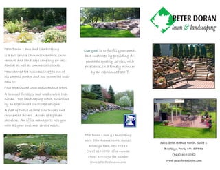 Peter Doran Lawn and Landscaping               Our goal is to fulfill your needs
is a full service lawn maintenance, snow       as a customer by providing de-
removal and landscape company for resi-         pendable quality service, with
dential as well as commercial clients.         excellence, in a timely manner
Peter started the business in 1993 out of          by an experienced staff.
his parents garage and has grown the busi-
ness to:
Four experienced lawn maintenance crews.
A licensed fertilizer and weed control tech-
nician. Two landscaping crews, supervised
by an experienced landscape designer.
A fleet of twelve reliable plow trucks and
experienced drivers. A crew of eighteen
shovelers. An office manager to help you
with all your customer service needs.

                                               Peter Doran Lawn & Landscaping
                                               3601 85th Avenue North, Suite C
                                                                                   3601 85th Avenue North, Suite C
                                                 Brooklyn Park, MN 55443
                                                                                     Brooklyn Park, MN 55443
                                                (763) 315-0052 office number
                                                                                          (763) 315-0052
                                                                                                315-
                                                 (763) 315-0092 fax number
                                                  Www.peterdoranlawn.com              Www.peterdoranlawn.com
 