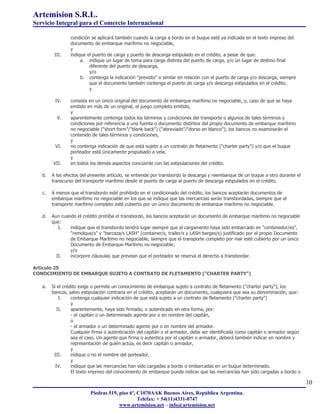 Artemision S.R.L.
Servicio Integral para el Comercio Internacional

                condición se aplicará también cuando la carga a bordo en el buque esté ya indicada en el texto impreso del
                documento de embarque marítimo no negociable,
                y
         III.   indique el puerto de carga y puerto de descarga estipulado en el crédito, a pesar de que:
                     a. indique un lugar de toma para carga distinta del puerto de carga, y/o un lugar de destino final
                         diferente del puerto de descarga,
                         y/o
                     b. contenga la indicación "previsto" o similar en relación con el puerto de carga y/o descarga, siempre
                         que el documento también contenga el puerto de carga y/o descarga estipulados en el crédito,
                         y

         IV.    consista en un único original del documento de embarque marítimo no negociable, o, caso de que se haya
                emitido en más de un original, el juego completo emitido,
                y
          V.    aparentemente contenga todos los términos y condiciones del transporte o algunos de tales términos y
                condiciones por referencia a una fuente o documento distintos del propio documento de embarque marítimo
                no negociable ("short form"/"blank back") ("abreviado"/"dorso en blanco"); los bancos no examinarán el
                contenido de tales términos y condiciones,
                y
         VI.    no contenga indicación de que está sujeto a un contrato de fletamento ("charter party") y/o que el buque
                porteador está únicamente propulsado a vela,
                y
        VII.    en todos los demás aspectos concuerde con las estipulaciones del crédito.

   b.   A los efectos del presente artículo, se entiende por transbordo la descarga y reembarque de un buque a otro durante el
        transcurso del transporte marítimo desde el puerto de carga al puerto de descarga estipulados en el crédito.

   c.   A menos que el transbordo esté prohibido en el condicionado del crédito, los bancos aceptarán documentos de
        embarque marítimo no negociable en los que se indique que las mercancías serán transbordadas, siempre que el
        transporte marítimo completo esté cubierto por un único documento de embarque marítimo no negociable.

   d.   Aun cuando el crédito prohíba el transbordo, los bancos aceptarán un documento de embarque marítimo no negociable
        que:
           I.   indique que el transbordo tendrá lugar siempre que el cargamento haya sido embarcado en "contenedor/es",
                "remolque/s" y "barcaza/s LASH" (container/s, trailer/s y LASH barges/s) justificado por el propio Documento
                de Embarque Marítimo no negociable, siempre que el transporte completo por mar esté cubierto por un único
                Documento de Embarque Marítimo no negociable,
                y/o
          II.   incorpore cláusulas que prevean que el porteador se reserva el derecho a transbordar.

Artículo 25
CONOCIMIENTO DE EMBARQUE SUJETO A CONTRATO DE FLETAMENTO ("CHARTER PARTY")

   a.   Si el crédito exige o permite un conocimiento de embarque sujeto a contrato de fletamento ("charter party"), los
        bancos, salvo estipulación contraria en el crédito, aceptarán un documento, cualquiera que sea su denominación, que:
            I.    contenga cualquier indicación de que está sujeto a un contrato de fletamento ("charter party")
                  y
           II.    aparentemente, haya sido firmado, o autenticado en otra forma, por:
                  - el capitán o un determinado agente por o en nombre del capitán,
                  o
                  - el armador o un determinado agente por o en nombre del armador.
                  Cualquier firma o autenticación del capitán o el armador, debe ser identificada como capitán o armador según
                  sea el caso. Un agente que firma o autentica por el capitán o armador, deberá también indicar en nombre y
                  representación de quién actúa, es decir capitán o armador,
                  y
         III.     indique o no el nombre del porteador,
                  y
          IV.     indique que las mercancías han sido cargadas a bordo o embarcadas en un buque determinado.
                  El texto impreso del conocimiento de embarque puede indicar que las mercancías han sido cargadas a bordo o

                                                                                                                                 10
                          Piedras 519, piso 6º, C1070AAK Buenos Aires, República Argentina.
                                                Telefax: + 54(11)4331-0747
                                       www.artemision.net – info@artemision.net
 