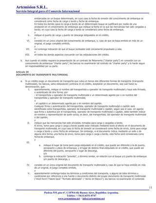 Artemision S.R.L.
Servicio Integral para el Comercio Internacional

                embarcadas en un buque determinado, en cuyo caso la fecha de emisión del conocimiento de embarque se
                considerará como fecha de carga a bordo y fecha de embarque.
                En todos los demás casos la carga a bordo de un determinado buque se justificará por medio de una
                anotación en el conocimiento de embarque que indique la fecha en la que las mercancías han sido cargadas a
                bordo, en cuyo caso la fecha de carga a bordo se considerará como fecha de embarque,
                y
          V.    indique el puerto de carga y puerto de descarga estipulados en el crédito,
                y
         VI.    consista en un único original del conocimiento de embarque, o, caso de que se haya emitido en más de un
                original, el juego completo emitido,
                y
        VII.    no contenga indicación de que el buque porteador está únicamente propulsado a vela,
                y
        VIII.   en todos los demás aspectos concuerde con las estipulaciones del crédito.

   b.   Aun cuando el crédito requiera la presentación de un contrato de fletamento ("charter party") en conexión con un
        conocimiento de embarque "charter party", los bancos no examinarán tal contrato de "charter party" y lo harán seguir
        sin responsabilidad por su parte.

Artículo 26
DOCUMENTO DE TRANSPORTE MULTIMODAL

   a.   Si un crédito exige un documento de transporte que cubra al menos dos diferentes formas de transporte (transporte
        multimodal), los bancos, salvo estipulación contraria en el crédito, aceptarán un documento, sea cual fuese su
        denominación, que:
            I.   aparentemente, indique el nombre del transportista u operador de transporte multimodal y haya sido firmado,
                 o autenticado de otra forma, por:
                 - el transportista u operador de transporte multimodal o un determinado agente por o en nombre del
                 transportista u operador de transporte multimodal,
                 o
                 - el capitán o un determinado agente por o en nombre del capitán.
                 Cualquier firma o autenticación del transportista, operador de transporte multimodal o capitán será
                 identificada como transportista, operador de transporte multimodal o capitán, según sea el caso. Un agente
                 que firma o autentica por el transportista, operador de transporte multimodal o capitán, debe también indicar
                 en nombre y representación de quién actúa, es decir, del transportista, del operador de transporte multimodal
                 o del capitán,
                 y
           II.   indique que las mercancías han sido enviadas, tomadas para carga o cargadas a bordo.
                 El envío, toma para carga o carga a bordo puede estar indicado mediante texto al efecto en el documento de
                 transporte multimodal, en cuyo caso la fecha de emisión se considerará como fecha de envío, toma para carga
                 o carga a bordo y como fecha de embarque. Sin embargo, si el documento indica, mediante un sello o de
                 alguna otra forma, una fecha de envio, toma para carga o carga a bordo, esta fecha será considerada como
                 fecha de embarque,
                 y
         III.
                       a. indique el lugar de toma para carga estipulada en el crédito, que puede ser diferente a la de puerto,
                           aeropuerto o plaza de embarque, y el lugar de destino final estipulado en el crédito, que puede ser
                           diferente del puerto, aeropuerto o lugar de descarga,
                           y/o
                       b. contenga la indicación "previsto", o término similar, en relación con el buque y/o puerto de embarque
                           y/o puerto de descarga, y

         IV.    consista en un único original del documento de transporte multimodal o, caso de que se haya emitido en más
                de un original, el juego completo emitido,
                y
          V.    aparentemente contenga todos los términos y condiciones del transporte, o alguno de tales términos y
                condiciones por referencia a una fuente o documento distinto del propio documento de transporte multimodal
                ("short form"/"blank back" "formato abreviado" / "dorso en blanco"); los bancos no examinarán el contenido


                                                                                                                                  11
                          Piedras 519, piso 6º, C1070AAK Buenos Aires, República Argentina.
                                                Telefax: + 54(11)4331-0747
                                       www.artemision.net – info@artemision.net
 