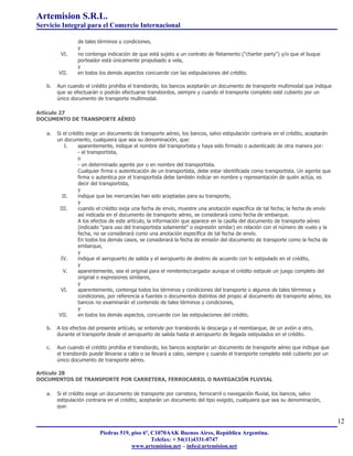 Artemision S.R.L.
Servicio Integral para el Comercio Internacional

                 de tales términos y condiciones,
                 y
         VI.     no contenga indicación de que está sujeto a un contrato de fletamento ("charter party") y/o que el buque
                 porteador está únicamente propulsado a vela,
                 y
        VII.     en todos los demás aspectos concuerde con las estipulaciones del crédito.

   b.   Aun cuando el crédito prohíba el transbordo, los bancos aceptarán un documento de transporte multimodal que indique
        que se efectuarán o podrán efectuarse transbordos, siempre y cuando el transporte completo esté cubierto por un
        único documento de transporte multimodal.

Artículo 27
DOCUMENTO DE TRANSPORTE AÉREO

   a.   Si el crédito exige un documento de transporte aéreo, los bancos, salvo estipulación contraria en el crédito, aceptarán
        un documento, cualquiera que sea su denominación, que:
            I.    aparentemente, indique el nombre del transportista y haya sido firmado o autenticado de otra manera por:
                  - el transportista,
                  o
                  - un determinado agente por o en nombre del transportista.
                  Cualquier firma o autenticación de un transportista, debe estar identificada como transportista. Un agente que
                  firma o autentica por el transportista debe también indicar en nombre y representación de quién actúa, es
                  decir del transportista,
                  y
           II.    indique que las mercancías han sido aceptadas para su transporte,
                  y
         III.     cuando el crédito exija una fecha de envío, muestre una anotación específica de tal fecha; la fecha de envío
                  así indicada en el documento de transporte aéreo, se considerará como fecha de embarque.
                  A los efectos de este artículo, la información que aparece en la casilla del documento de transporte aéreo
                  (indicado "para uso del transportista solamente" o expresión similar) en relación con el número de vuelo y la
                  fecha, no se considerará como una anotación específica de tal fecha de envío.
                  En todos los demás casos, se considerará la fecha de emisión del documento de transporte como la fecha de
                  embarque,
                  y
          IV.     indique el aeropuerto de salida y el aeropuerto de destino de acuerdo con lo estipulado en el crédito,
                  y
           V.     aparentemente, sea el original para el remitente/cargador aunque el crédito estipule un juego completo del
                  original o expresiones similares,
                  y
          VI.     aparentemente, contenga todos los términos y condiciones del transporte o algunos de tales términos y
                  condiciones, por referencia a fuentes o documentos distintos del propio al documento de transporte aéreo; los
                  bancos no examinarán el contenido de tales términos y condiciones,
                  y
         VII.     en todos los demás aspectos, concuerde con las estipulaciones del crédito.

   b.   A los efectos del presente artículo, se entiende por transbordo la descarga y el reembarque, de un avión a otro,
        durante el transporte desde el aeropuerto de salida hasta el aeropuerto de llegada estipulados en el crédito.

   c.   Aun cuando el crédito prohíba el transbordo, los bancos aceptarán un documento de transporte aéreo que indique que
        el transbordo puede llevarse a cabo o se llevará a cabo, siempre y cuando el transporte completo esté cubierto por un
        único documento de transporte aéreo.

Artículo 28
DOCUMENTOS DE TRANSPORTE POR CARRETERA, FERROCARRIL O NAVEGACIÓN FLUVIAL

   a.   Si el crédito exige un documento de transporte por carretera, ferrocarril o navegación fluvial, los bancos, salvo
        estipulación contraria en el crédito, aceptarán un documento del tipo exigido, cualquiera que sea su denominación,
        que:

                                                                                                                                   12
                          Piedras 519, piso 6º, C1070AAK Buenos Aires, República Argentina.
                                                Telefax: + 54(11)4331-0747
                                       www.artemision.net – info@artemision.net
 