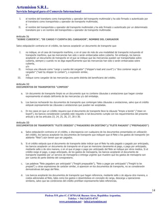 Artemision S.R.L.
Servicio Integral para el Comercio Internacional

   I.    el nombre del transitario como transportista u operador del transporte multimodal y ha sido firmado o autenticado por
         el transitario como transportista u operador de transporte multimodal,
         o
  II.    el nombre del transportista u operador del transporte multimodal y ha sido firmado o autenticado por un determinado
         transitario por o en nombre del transportista u operador de transporte multimodal.

Artículo 31
"SOBRE CUBIERTA", "DE CARGO Y CUENTA DEL CARGADOR", NOMBRE DEL CARGADOR

Salvo estipulación contraria en el crédito, los bancos aceptarán un documento de transporte que:

   I.    no indique, en el caso de transporte marítimo, o en el caso de más de una modalidad de transporte incluyendo el
         transporte marítimo, que las mercancías han sido o serán embarcadas sobre cubierta. Sin embargo, los bancos
         aceptarán un documento de transporte en el que se indique que las mercancías pueden ser transportadas sobre
         cubierta, siempre y cuando no se diga específicamente que las mercancías han sido o serán embarcadas sobre
         cubierta,
         y/o
  II.    incluya una cláusula como "cargo y cuenta del cargador" ("shipper's load and count") o "dice contener según el
         cargador" ("said by shipper to contain"), o expresión similar,
         y/o
 III.    indique como cargador de las mercancías una parte distinta del beneficiario del crédito.

Artículo 32
DOCUMENTOS DE TRANSPORTES "LIMPIOS"

    a.   Un documento de transporte limpio es un documento que no contiene cláusulas o anotaciones que hagan constar
         expresamente el estado deficiente de las mercancías y/o del embalaje.

    b.   Los bancos rechazarán los documentos de transporte que contengan tales cláusulas o anotaciones, salvo que el crédito
         estipule expresamente las cláusulas o anotaciones que pueden ser aceptadas.

    c.   En los casos en que un crédito requiera que el documento de transporte lleve la cláusula "limpio a bordo" ("clean on
         board"), los bancos considerarán cumplido este requisito si tal documento cumple con los requerimientos del presente
         artículo y de los artículos 23, 24, 25, 26, 27, 28 ó 30.

Artículo 33
DOCUMENTOS DE TRANSPORTE "FLETE DEBIDO" ("PAGADERO EN DESTINO")/"FLETE PAGADO" ("PREPAGADO")

    a.   Salvo estipulación contraria en el crédito, o discrepancia con cualquiera de los documentos presentados en utilización
         del crédito, los bancos aceptarán los documentos de transporte que indiquen que el flete o los gastos de transporte (en
         adelante "flete") aún tienen que ser pagados.

    b.   Si el crédito estipula que el documento de transporte debe indicar que el flete ha sido pagado o pagado por anticipado,
         los bancos aceptarán un documento de transporte en el que se mencione claramente el pago, o pago por anticipado,
         mediante sello o de otra manera, o en el que el pago o pago por anticipado del flete se indique por otros medios. Si el
         crédito exige el pago, o pago anticipado, de los gastos de mensajería, los bancos aceptarán el documento de
         transporte expedido por un servicio de mensajería o entrega urgente que muestre que los gastos de mensajería son
         por cuenta de parte distinta del consignatario.

    c.   Las palabras "flete pagadero por anticipado" ("freight prepayable"), "flete a pagar por anticipado" ("freight to be
         prepaid") u otras expresiones de carácter similar, si aparecen en los documentos de transporte, no se considerarán
         demostrativas del pago del flete.

    d.   Los bancos aceptarán los documentos de transporte que hagan referencia, mediante sello o de alguna otra manera, a
         costes adicionales al flete, tales como los gastos o desembolsos en concepto de carga, descarga u operaciones
         similares, salvo que las condiciones del crédito prohíban expresamente tales referencias.



                                                                                                                                   14
                           Piedras 519, piso 6º, C1070AAK Buenos Aires, República Argentina.
                                                 Telefax: + 54(11)4331-0747
                                        www.artemision.net – info@artemision.net
 