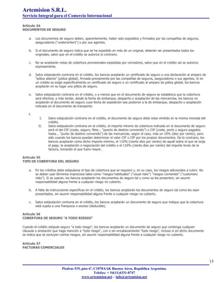 Artemision S.R.L.
Servicio Integral para el Comercio Internacional

Artículo 34
DOCUMENTOS DE SEGURO

    a.   Los documentos de seguro deben, aparentemente, haber sido expedidos y firmados por las compañías de seguros,
         aseguradores ("underwriters") o por sus agentes.

    b.   Si el documento de seguro indica que se ha expedido en más de un original, deberán ser presentados todos los
         originales, salvo que en el crédito se autorice lo contrario.

    c.   No se aceptarán notas de cobertura provisionales expedidas por corredores, salvo que en el crédito así se autorice
         expresamente.

    d.   Salvo estipulación contraria en el crédito, los bancos aceptarán un certificado de seguro o una declaración al amparo de
         "póliza abierta" (póliza global), firmada previamente por las compañías de seguros, aseguradores o sus agentes. Si en
         un crédito se exige específicamente un certificado de seguro o un certificado al amparo de póliza global, los bancos
         aceptarán en su lugar una póliza de seguro.

    e.   Salvo estipulación contraria en el crédito, o a menos que en el documento de seguro se establezca que la cobertura
         será efectiva, a más tardar, desde la fecha de embarque, despacho o aceptación de las mercancías, los bancos no
         aceptarán el documento de seguro cuya fecha de expedición sea posterior a la de embarque, despacho o aceptación
         indicada en el documento de transporte.

    f.
            I.    Salvo estipulación contraria en el crédito, el documento de seguro debe estar emitido en la misma moneda del
                  crédito.
           II.    Salvo estipulación contraria en el crédito, el importe mínimo de cobertura indicado en el documento de seguro
                  será el del CIF (coste, seguro, flete... "puerto de destino convenido") o CIP (coste, porte y seguro pagados
                  hasta... "punto de destino convenido") de las mercancías, según el caso, más un 10% (diez por ciento), pero
                  sólo cuando los bancos puedan determinar el valor CIF o CIP por los propios documentos. De lo contrario, los
                  bancos aceptarán como dicho importe mínimo, el 110% (ciento diez por ciento) de aquél sobre el que se exija
                  el pago, la aceptación o negociación del crédito o el 110% (ciento diez por ciento) del importe bruto de la
                  factura, tomando el que fuere mayor.

Artículo 35
TIPO DE COBERTURA DEL SEGURO

    a.   En los créditos debe estipularse el tipo de cobertura que se requiere y, en su caso, los riesgos adicionales a cubrir. No
         se deben usar términos imprecisos tales como "riesgos habituales" ("usual risks") "riesgos corrientes" ("customary
         risks"). Si se usaran, los bancos aceptarán los documentos de seguro tal y como se les presenten, sin asumir
         responsabilidad alguna frente a cualquier riesgo no cubierto.

    b.   A falta de instrucciones específicas en el crédito, los bancos aceptarán los documentos de seguro tal como les sean
         presentados, sin asumir responsabilidad alguna frente a cualquier riesgo no cubierto.

    c.   Salvo estipulación contraria en el crédito, los bancos aceptarán un documento de seguro que indique que la cobertura
         está sujeta a una franquicia o exceso (deducible).

Artículo 36
COBERTURA DE SEGURO "A TODO RIESGO"

Cuando el crédito estipule seguro "a todo riesgo", los bancos aceptarán un documento de seguro que contenga cualquier
cláusula o anotación que haga mención a "todo riesgo", con o sin encabezamiento "todo riesgo", incluso si en dicho documento
se indica que se excluyen ciertos riesgos, sin asumir responsabilidad alguna frente a cualquier riesgo no cubierto.

Artículo 37
FACTURAS COMERCIALES



                                                                                                                                     15
                            Piedras 519, piso 6º, C1070AAK Buenos Aires, República Argentina.
                                                  Telefax: + 54(11)4331-0747
                                         www.artemision.net – info@artemision.net
 
