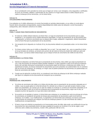Artemision S.R.L.
Servicio Integral para el Comercio Internacional

         No se considerarán como parciales los envíos que se hagan por correo o por mensajero, si los resguardos o certificados
         de envío van firmados, sellados o autenticados de otra manera en el lugar desde donde el crédito estipula que se
         realice el embarque de las mercancías, y en la misma fecha.

Artículo 41
UTILIZACIONES FRACCIONADOS

Si se estipulan en el crédito utilizaciones y/o envíos fraccionados en períodos determinados y no se utiliza y/o envía alguna
fracción dentro del período correspondiente, cesará la disponibilidad del crédito sobre tal utilización o envío fraccionado y
subsiguientes, salvo indicación contraria en el crédito.

Artículo 42
FINAL Y LUGAR PARA PRESTACIÓN DE DOCUMENTOS

    a.   En todos los créditos deberá indicarse una fecha final y un lugar de presentación de los documentos para su pago,
         aceptación o, con excepción de los créditos libremente negociables, un lugar de presentación de los documentos para
         su negociación. La fecha de vencimiento que se estipule para el pago, aceptación o negociación, deberá interpretarse
         como la fecha final para la presentación de los documentos.

    b.   Con excepción de lo dispuesto en el artículo 44 a), los documentos deberán ser presentados antes o en la misma fecha
         final.

    c.   Si el banco emisor indica que el crédito es disponible "por un mes", "por seis meses", etc., pero no especifica la fecha
         en la que tal plazo da comienzo, se tomará como primer día del mismo la fecha de emisión del crédito por parte del
         banco emisor. Los bancos deben desaconsejar que se indique la fecha de vencimiento del crédito de esta forma.

Artículo 43
LIMITACIONES A LA FECHA FINAL

    a.   Además de estipularse una fecha final para la presentación de documentos, todo crédito que exija la presentación de
         uno o más documentos de transporte deberá también establecer un plazo específico a partir de la fecha de embarque
         dentro del cual debe efectuarse la presentación de documentos según los términos y condiciones del crédito. De no
         especificarse tal plazo, los bancos rechazarán los documentos que se les presenten con posterioridad a los 21 (veintiún)
         días de la fecha de embarque. Sin embargo, en ningún caso se podrán presentar los documentos con posterioridad a la
         fecha de vencimiento del crédito.

    b.   Cuando sea de aplicación el artículo 40 b), se considerará como fecha de embarque la del último embarque realizado
         que figure en cualquiera de los documentos de transporte que se presenten.

Artículo 44
PRÓRROGA DEL VENCIMIENTO

    a.   Si la fecha de vencimiento del crédito y/o el último día del plazo para la presentación de documentos estipulado por el
         crédito, o que se pueda aplicar en virtud del artículo 43, coincide con un día en el cual esté cerrado el banco, al que
         deben ser presentados, por razones que no sean las citadas en el artículo 17, la fecha de vencimiento estipulada y/o el
         último día del plazo a partir de la fecha de embarque para la presentación de documentos, según sea el caso, se
         ampliará al primer día siguiente en el que dicho banco esté abierto.

    b.   De acuerdo con el apartado a) anterior, la fecha límite para embarque no se ampliará por razón de prórroga de la fecha
         de vencimiento y/o ampliación del período de tiempo para presentación de documentos a partir de la fecha de
         embarque. Si el crédito, o sus modificaciones, no especifican una fecha límite para embarque, los bancos rechazarán
         los documentos de transporte que indiquen una fecha de embarque posterior a la del vencimiento del crédito o
         modificación/es correspondiente/s.

    c.   El banco al que se le efectúa la presentación en el mencionado primer día hábil, debe emitir una certificación de que los
         documentos han sido presentados dentro del plazo ampliado de acuerdo con el artículo 44 a) de las reglas y usos
         uniformes sobre créditos documentarios, revisión 1993, publicación 500 de la CCI.

                                                                                                                                     17
                            Piedras 519, piso 6º, C1070AAK Buenos Aires, República Argentina.
                                                  Telefax: + 54(11)4331-0747
                                         www.artemision.net – info@artemision.net
 