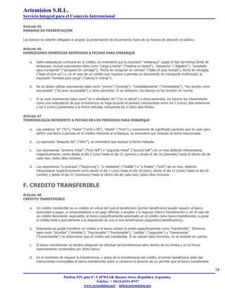 Artemision S.R.L.
Servicio Integral para el Comercio Internacional

Artículo 45
HORARIO DE PRESENTACIÓN

Los bancos no estarán obligados a aceptar la presentación de documentos fuera de su horario de atención al público.

Artículo 46
EXPRESIONES GENÉRICAS REFERIDAS A FECHAS PARA EMBARQUE

    a.   Salvo estipulación contraria en el crédito, se entenderá que la expresión "embarque" usada al fijar las fechas límite de
         embarque, incluye expresiones tales como "carga a bordo" ("loading on board"), "despacho" ("dispatch"), "aceptado
         para transporte" ("accepted for carriage"), "fecha de recepción en correos" ("date of post receipt"), fecha de recogida
         ("date of pick-up") y, en el caso de un crédito que requiera o permita un documento de transporte multimodal, la
         expresión "tomada para carga" ("taking in charge").

    b.   No se deben utilizar expresiones tales como "pronto" ("prompt"), "inmediatamente" ("immediately"), "tan pronto como
         sea posible" ("as soon as possible") u otras parecidas. Si se utilizacen, los bancos no las tendrán en cuenta.

    c.   Si se usan expresiones tales como "en o alrededor de" ("on or about") u otras parecidas, los bancos las interpretarán
         como una estipulación de que el embarque se haga durante el período comprendido entre los 5 (cinco) días anteriores
         y los 5 (cinco) posteriores a la fecha indicada, incluyendo los 2 (dos) días límites.

Artículo 47
TERMINOLOGÍA REFERENTE A FECHAS EN LOS PERÍODOS PARA EMBARQUE

    a.   Las palabras "al" ("to"), "hasta" ("until o till"), "desde" ("from") y expresiones de significado parecido que se usan para
         definir una fecha o período en el crédito referente al embarque, se entenderá que incluyen la fecha mencionada.

    b.   La expresión "después del" ("after"), se entenderá que excluye la fecha indicada.

    c.   Las expresiones "primera mitad" ("first half") y "segunda mitad" ("second half") de un mes deberán interpretarse,
         respectivamente, como desde el día 1 (uno) hasta el día 15 (quince) y desde el día 16 (dieciséis) hasta el último día de
         cada mes, todos ellos inclusive.

    d.   Las expresiones "a principio" ("beginning"), "a mediados" ("middle") o "a finales" ("end") de un mes, deberán
         interpretarse respectivamente como desde el día 1 (uno) hasta el día 10 (diez), desde el día 11 (once) hasta el día 20
         (veinte) y desde el día 21 (veintiuno) hasta el último día de cada mes, todos ellos inclusive.


F. CREDITO TRANSFERIBLE
Artículo 48
CRÉDITO TRANSFERIBLE

    a.   Un crédito transferible es un crédito en virtud del cual el beneficiario (primer beneficiario) puede requerir al banco
         autorizado a pagar, a comprometerse a un pago diferido, a aceptar o a negociar (banco transferente) o, en el caso de
         un crédito libremente negociable, al banco específicamente autorizado en el crédito como banco transferente, a poner
         el crédito total o parcialmente a la disposición de uno o más beneficiarios (segundo/s beneficiario/s).

    b.   Solamente se puede transferir un crédito si el banco emisor lo emite específicamente como "transferible". Términos
         tales como "divisible" ("divisible"), "fraccionable" ("fractionable"), "cedible" ("asignable") y "transmisible"
         ("transmissible") no determinan que el crédito sea transferible. Si se utilizan tales términos, no se tendrán en cuenta.

    c.   El banco transferente no tendrá obligación de efectuar tal transferencia salvo dentro de los límites y en la forma
         expresamente consentidos por dicho banco.

    d.   En el momento de requerir la transferencia, y antes de la transferencia del crédito, el primer beneficiario debe dar
         instrucciones irrevocables al banco transferente sobre si conserva el derecho de no permitir que el banco transferente

                                                                                                                                       18
                            Piedras 519, piso 6º, C1070AAK Buenos Aires, República Argentina.
                                                  Telefax: + 54(11)4331-0747
                                         www.artemision.net – info@artemision.net
 