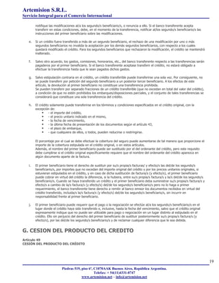Artemision S.R.L.
Servicio Integral para el Comercio Internacional

        notifique las modificaciones al/a los segundo/s beneficiario/s, o renuncia a ello. Si el banco transferente acepta
        transferir en estas condiciones, debe, en el momento de la transferencia, notificar al/los segundo/s beneficiario/s las
        instrucciones del primer beneficiario sobre las modificaciones.

   e.   Si un crédito fuera transferido a más de un segundo beneficiario, el rechazo de una modificación por uno o más
        segundos beneficiarios no invalida la aceptación por los demás segundos beneficiarios, con respecto a los cuales
        quedará modificado el crédito. Para los segundos beneficiarios que rechazaron la modificación, el crédito se mantendrá
        inalterado.

   f.   Salvo otro acuerdo, los gastos, comisiones, honorarios, etc., del banco transferente respecto a las transferencias serán
        pagaderos por el primer beneficiario. Si el banco transferente aceptase transferir el crédito, no estará obligado a
        efectuar la transferencia hasta que le sean pagados dichos gastos.

   g.   Salvo estipulación contraria en el crédito, un crédito transferible puede transferirse una sola vez. Por consiguiente, no
        se puede transferir por petición del segundo beneficiario a un posterior tercer beneficiario. A los efectos de este
        artículo, la devolución al primer beneficiario no constituye una transferencia prohibida.
        Se pueden transferir por separado fracciones de un crédito transferible (que no excedan en total del valor del crédito),
        a condición de que no estén prohibidos los embarques/disposiciones parciales, y el conjunto de tales transferencias se
        considerará que constituye una sola transferencia del crédito.

   h.   El crédito solamente puede transferirse en los términos y condiciones especificados en el crédito original, con la
        excepción de:
                  - el importe del crédito,
                  - el precio unitario indicado en el mismo,
                  - la fecha de vencimiento,
                  - la última fecha de presentación de los documentos según el artículo 43,
                  - el plazo de embarque,
                  - que cualquiera de ellos, o todos, pueden reducirse o restringirse.

        El porcentaje por el cual se debe efectuar la cobertura del seguro puede aumentarse de tal manera que proporcione el
        importe de la cobertura estipulada en el crédito original, o en estos artículos.
        Además, el nombre del primer beneficiario puede ser sustituido por el del ordenante del crédito, pero este requisito
        debe cumplirse si el crédito original específicamente requiere que el nombre del ordenante del crédito aparezca en
        algún documento aparte de la factura.

   i.   El primer beneficiario tiene el derecho de sustituir por su/s propia/s facturas/ y efecto/s las del/de los segundo/s
        beneficiario/s, por importes que no excedan del importe original del crédito y por los precios unitarios originales, si
        estuvieran estipulados en el crédito, y en caso de dicha sustitución de factura/s (y efecto/s), el primer beneficiario
        puede cobrar en virtud del crédito la diferencia, si la hubiera, entre su/s propia/s factura/s y la/s del/de los segundo/s
        beneficiario/s. Cuando se haya transferido un crédito y el primer beneficiario deba suministrar su/s propia/s factura/s y
        efecto/s a cambio de la/s factura/s (y efecto/s) del/de los segundo/s beneficiario/s pero no lo haga a primer
        requerimiento, el banco transferente tiene derecho a remitir al banco emisor los documentos recibidos en virtud del
        crédito transferido, incluida/s la/s factura/s (y efecto/s) del/de los segundo/s beneficiario/s, sin incurrir en
        responsabilidad frente al primer beneficiario.

   j.   El primer beneficiario puede requerir que el pago o la negociación se efectúe al/a los segundo/s beneficiario/s en el
        lugar donde el crédito haya sido transferido e, inclusive, hasta la fecha del vencimiento, salvo que el crédito original
        expresamente indique que no puede ser utilizable para pago o negociación en un lugar distinto al estipulado en el
        crédito. Ello sin perjuicio del derecho del primer beneficiario de sustituir posteriormente su/s propia/s factura/s (y
        efecto/s), por las del/de los segundo/s beneficiario/s y de reclamar cualquier diferencia que le sea debida.


G. CESION DEL PRODUCTO DEL CREDITO
Artículo 49
CESIÓN DEL PRODUCTO DEL CRÉDITO




                                                                                                                                     19
                           Piedras 519, piso 6º, C1070AAK Buenos Aires, República Argentina.
                                                 Telefax: + 54(11)4331-0747
                                        www.artemision.net – info@artemision.net
 