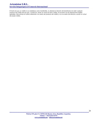 Artemision S.R.L.
Servicio Integral para el Comercio Internacional

El hecho de que un crédito no se establezca como transferible, no afectará al derecho del beneficiario de ceder cualquier
producto del crédito del que sea, o pueda ser, titular en virtud de dicho crédito, de acuerdo con las disposiciones legales
aplicables. Este artículo se refiere solamente a la cesión del producto del crédito y no a la cesión del derecho a actuar en virtud
del propio crédito.




                                                                                                                                      20
                            Piedras 519, piso 6º, C1070AAK Buenos Aires, República Argentina.
                                                  Telefax: + 54(11)4331-0747
                                         www.artemision.net – info@artemision.net
 
