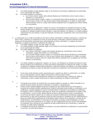 Artemision S.R.L.
Servicio Integral para el Comercio Internacional

          II.    si el crédito establece el pago aplazado, pagar en la/s fecha/s de vencimiento, establecida/s de conformidad
                 con el condicionado del crédito;
         III.    si el crédito establece la aceptación:
                       a. por el banco emisor: aceptar el/los efecto/s librado/s por el beneficiario contra el banco emisor y
                           pagarlo/s a su vencimiento, o
                       b. por otro banco librado: aceptar y pagar a su vencimiento el/los efecto/s librado/s por el beneficiario
                           contra el banco emisor en el caso de que el banco librado designado en el crédito no acepte el/los
                           efecto/s librado/s contra él, o pagar el/los efecto/s aceptado/s pero no pagado/s por el banco librado
                           a su vencimiento;

         IV.     si el crédito establece la negociación: negociar sin recurso a los libradores y/o tenedores de buena fe, el/los
                 efecto/s librado/s por el beneficiario y/o el/los documento/s presentado/s en utilización del crédito. Un crédito
                 no debería ser utilizable mediante efecto/s librado/s a cargo del ordenante. No obstante, si el crédito establece
                 el libramiento de un/os efecto/s a cargo del ordenante, los bancos lo/s considerarán como un/os documento/s
                 adicional/es.

   b.   La confirmación de un crédito irrevocable por otro banco ("banco confirmador") mediante autorización o a petición del
        banco emisor, constituye un compromiso en firme por parte del banco confirmador, adicional al del banco emisor,
        siempre que los documentos requeridos hayan sido presentados al banco confirmador o a cualquier otro banco
        designado y cumplidos los términos y condiciones del crédito, de:
            I.   si el crédito establece el pago a la vista, pagar a la vista;
           II.   si el crédito establece el pago aplazado, pagar en la/s fecha/s de vencimiento establecida/s de conformidad
                 con el condicionado del crédito;
          III.   si el crédito establece la aceptación:
                       a. por el banco confirmador: aceptar el/los efecto/s librado/s por el beneficiario contra el banco
                           confirmador y pagar el/los efectos a su vencimiento, o
                       b. por otro banco librado: aceptar y pagar a su vencimiento el/los efecto/s librado/s por el beneficiario
                           contra el banco confirmador en el caso de que el librado, banco designado en el crédito, no acepte
                           el/los efecto/s librado/s contra él, o pagar el/los efecto/s aceptado/s pero no pagado/s por tal banco
                           librado a su vencimiento;

         IV.     si el crédito establece la negociación: negociar, sin recurso, a los libradores y/o tenedores de buena fe, el/los
                 efecto/s librado/s por el beneficiario y/o el/los documento/s presentado/s en utilización del crédito. Un crédito
                 no debería ser utilizable mediante efecto/s librado/s a cargo del ordenante. No obstante, si el crédito establece
                 el libramiento de efecto/s a cargo del ordenante, los bancos los considerarán como documento/s adicional/es.

   c.
           I.    Si otro banco recibe del banco emisor autorización para, o petición de, añadir su confirmación a un crédito,
                 pero no está dispuesto a hacerlo, deberá comunicarlo sin demora al banco emisor.
          II.    A menos que el banco emisor especifique lo contrario en su autorización para, o petición de, añadir la
                 confirmación, el banco avisador puede avisar el crédito al beneficiario sin añadir su confirmación.

   d.
           I.    A excepción de lo previsto en el artículo 48, no se puede modificar o cancelar un crédito irrevocable sin el
                 acuerdo del banco emisor, del banco confirmador, si lo hubiere, y del beneficiario.
          II.    El banco emisor quedará obligado de manera irrevocable por la/s modificación/es que emite desde el
                 momento de la emisión de tal/es modificación/es. El banco confirmador puede ampliar su confirmación a una
                 modificación y quedará obligado de manera irrevocable desde el momento en que notifique la modificación.
                 No obstante, el banco confirmador puede optar por avisar una modificación al beneficiario sin ampliar a ésta
                 su confirmación y, si así lo hiciese, deberá informar de ello sin demora al banco emisor y al beneficiario.
         III.    Los términos del crédito original (o de un crédito que incorpore modificación/es previamente aceptada/s),
                 permanecerán en vigor para el beneficiario hasta que éste comunique su aceptación de la/s modificación/es al
                 banco que notificó tal/es modificación/es. El beneficiario deberá informar de su aceptación o rechazo de la/s
                 modificación/es. Si el beneficiario no informase de tal decisión, la entrega, al banco designado o al banco
                 emisor, de documentos conformes con el crédito y con la/s modificación/es que aún no ha/n sido aceptada/s,
                 se considerará como notificación de la aceptación de tales modificación/es por el beneficiario y, desde ese
                 momento, el crédito estará modificado.
         IV.     La aceptación parcial de las modificaciones incluidas en una sola notificación de modificación no está permitida
                 y, por tanto, no surtirá efecto alguno.

                                                                                                                                     3
                           Piedras 519, piso 6º, C1070AAK Buenos Aires, República Argentina.
                                                 Telefax: + 54(11)4331-0747
                                        www.artemision.net – info@artemision.net
 