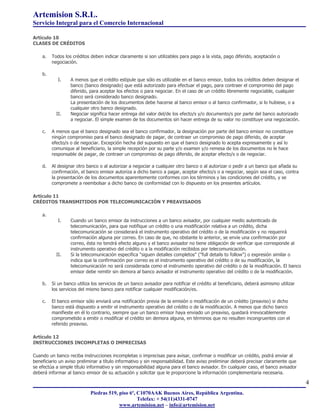 Artemision S.R.L.
Servicio Integral para el Comercio Internacional

Artículo 10
CLASES DE CRÉDITOS

    a.   Todos los créditos deben indicar claramente si son utilizables para pago a la vista, pago diferido, aceptación o
         negociación.

    b.
            I.    A menos que el crédito estipule que sólo es utilizable en el banco emisor, todos los créditos deben designar el
                  banco (banco designado) que está autorizado para efectuar el pago, para contraer el compromiso del pago
                  diferido, para aceptar los efectos o para negociar. En el caso de un crédito libremente negociable, cualquier
                  banco será considerado banco designado.
                  La presentación de los documentos debe hacerse al banco emisor o al banco confirmador, si lo hubiese, o a
                  cualquier otro banco designado.
           II.    Negociar significa hacer entrega del valor del/de los efecto/s y/o documento/s por parte del banco autorizado
                  a negociar. El simple examen de los documentos sin hacer entrega de su valor no constituye una negociación.

    c.   A menos que el banco designado sea el banco confirmador, la designación por parte del banco emisor no constituye
         ningún compromiso para el banco designado de pagar, de contraer un compromiso de pago diferido, de aceptar
         efecto/s o de negociar. Excepción hecha del supuesto en que el banco designado lo acepta expresamente y así lo
         comunique al beneficiario, la simple recepción por su parte y/o examen y/o remesa de los documentos no le hace
         responsable de pagar, de contraer un compromiso de pago diferido, de aceptar efecto/s o de negociar.

    d.   Al designar otro banco o al autorizar a negociar a cualquier otro banco o al autorizar o pedir a un banco que añada su
         confirmación, el banco emisor autoriza a dicho banco a pagar, aceptar efecto/s o a negociar, según sea el caso, contra
         la presentación de los documentos aparentemente conformes con los términos y las condiciones del crédito, y se
         compromete a reembolsar a dicho banco de conformidad con lo dispuesto en los presentes artículos.

Artículo 11
CRÉDITOS TRANSMITIDOS POR TELECOMUNICACIÓN Y PREAVISADOS

    a.
            I.    Cuando un banco emisor da instrucciones a un banco avisador, por cualquier medio autenticado de
                  telecomunicación, para que notifique un crédito o una modificación relativa a un crédito, dicha
                  telecomunicación se considerará el instrumento operativo del crédito o de la modificación y no requerirá
                  confirmación alguna por correo. En caso de que, no obstante lo anterior, se envíe una confirmación por
                  correo, ésta no tendrá efecto alguno y el banco avisador no tiene obligación de verificar que corresponde al
                  instrumento operativo del crédito o a la modificación recibidos por telecomunicación.
           II.    Si la telecomunicación especifica "siguen detalles completos" ("full details to follow") o expresión similar o
                  indica que la confirmación por correo es el instrumento operativo del crédito o de su modificación, la
                  telecomunicación no será considerada como el instrumento operativo del crédito o de la modificación. El banco
                  emisor debe remitir sin demora al banco avisador el instrumento operativo del crédito o de la modificación.

    b.   Si un banco utiliza los servicios de un banco avisador para notificar el crédito al beneficiario, deberá asimismo utilizar
         los servicios del mismo banco para notificar cualquier modificación/es.

    c.   El banco emisor sólo enviará una notificación previa de la emisión o modificación de un crédito (preaviso) si dicho
         banco está dispuesto a emitir el instrumento operativo del crédito o de la modificación. A menos que dicho banco
         manifieste en él lo contrario, siempre que un banco emisor haya enviado un preaviso, quedará irrevocablemente
         comprometido a emitir o modificar el crédito sin demora alguna, en términos que no resulten incongruentes con el
         referido preaviso.

Artículo 12
INSTRUCCIONES INCOMPLETAS O IMPRECISAS

Cuando un banco reciba instrucciones incompletas o imprecisas para avisar, confirmar o modificar un crédito, podrá enviar al
beneficiario un aviso preliminar a título informativo y sin responsabilidad. Este aviso preliminar deberá precisar claramente que
se efectúa a simple título informativo y sin responsabilidad alguna para el banco avisador. En cualquier caso, el banco avisador
deberá informar al banco emisor de su actuación y solicitar que le proporcione la información complementaria necesaria.

                                                                                                                                      4
                            Piedras 519, piso 6º, C1070AAK Buenos Aires, República Argentina.
                                                  Telefax: + 54(11)4331-0747
                                         www.artemision.net – info@artemision.net
 