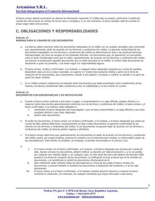 Artemision S.R.L.
Servicio Integral para el Comercio Internacional

El banco emisor deberá suministrar sin demora la información requerida. El crédito sólo se avisará, confirmará o modificará
cuando las instrucciones se reciban de forma clara y completa y si, en ese momento, el banco avisador está de acuerdo en
actuar según tales instrucciones.


C. OBLIGACIONES Y RESPONSABILIDADES
Artículo 13
NORMAS PARA EL EXAMEN DE LOS DOCUMENTOS

    a.   Los bancos deben examinar todos los documentos estipulados en el crédito con un cuidado razonable, para comprobar
         que, aparentemente, están de acuerdo con los términos y condiciones del crédito. La aparente conformidad de los
         documentos estipulados con los términos y condiciones del crédito se determinará en base a las prácticas bancarias
         internacionales, tal como se recogen en los presentes artículos. Los documentos que, en apariencia, no concuerden
         entre sí serán considerados como que no están, aparentemente, de acuerdo con los términos y condiciones del crédito.
         Los bancos no examinarán aquellos documentos que no estén previstos en el crédito. Si reciben tales documentos los
         devolverán a quien los presente, o los harán seguir sin responsabilidad alguna.

    b.   El banco emisor, el banco confirmador, si lo hubiese, o cualquier banco designado actuando por cuenta de aquéllos,
         dispondrán cada uno de un plazo razonable, no superior a 7 (siete) días bancarios hábiles a partir de la fecha de
         recepción de los documentos, para examinarlos y decidir si los aceptan o rechazan y notificar su decisión a la parte de
         quien los hayan recibido.

    c.   Si un crédito contiene condiciones sin estipular el/los documento/s que debe presentarse como cumplimiento de las
         mismas, los bancos considerarán tales condiciones como no establecidas y no las tendrán en cuenta.

Artículo 14
DOCUMENTOS CON DISCREPANCIAS Y SU NOTIFICACIÓN

    a.   Cuando el banco emisor autoriza a otro banco a pagar, a comprometerse a un pago diferido, aceptar efecto/s o a
         negociar contra documentos aparentemente conformes con los términos y condiciones del crédito, el banco emisor y el
         banco confirmador, si lo hubiere, están obligados a:
            I.    reembolsar al banco designado que haya pagado o que se haya comprometido a un pago diferido o que haya
                  aceptado efecto/s o que haya negociado;
           II.    admitir tales documentos.

    b.   Al recibir los documentos, el banco emisor y/o el banco confirmador, si lo hubiese, o el banco designado que actúe por
         cuenta de ellos, deberá determinar, exclusivamente en base a tales documentos, la aparente conformidad de los
         mismos con los términos y condiciones del crédito. Si los documentos no parecen estar de acuerdo con los términos y
         condiciones del crédito, los bancos podrán negarse a admitirlos.

    c.   Si el banco emisor determina que, aparentemente, los documentos no están de acuerdo con los términos y condiciones
         del crédito, podrá, por propia iniciativa, ponerse en contacto con el ordenante para recabar su conformidad a pesar de
         la/s discrepancia/s. Este trámite no ampliará, sin embargo, el período mencionado en el artículo 13.b).

    d.
            I.    Si el banco emisor y/o el banco confirmador, si lo hubiere, o el banco designado que actuase por cuenta de
                  ellos, decide rechazar los documentos, deberá notificar su decisión por telecomunicación o, si no es posible,
                  por cualquier otro método rápido y, en cualquier caso, no más tarde del cierre del séptimo día bancario hábil
                  posterior a la fecha de recepción de los documentos. La notificación la hará al banco que le ha remitido los
                  documentos, o al beneficiario si recibió los documentos directamente de él.
           II.    Esta notificación debe contener todas las discrepancias en virtud de las cuales el banco rechaza los
                  documentos, y precisar también si mantiene los documentos a disposición del remitente o si se los está
                  devolviendo.
          III.    El banco emisor y/o el banco confirmador, si lo hubiese, tendrán derecho entonces a reclamar al banco
                  remitente la restitución, con intereses, de cualquier reembolso que hayan efectuado a este banco.




                                                                                                                                   5
                           Piedras 519, piso 6º, C1070AAK Buenos Aires, República Argentina.
                                                 Telefax: + 54(11)4331-0747
                                        www.artemision.net – info@artemision.net
 