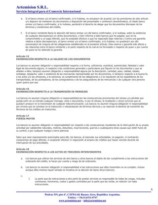 Artemision S.R.L.
Servicio Integral para el Comercio Internacional

    e.   Si el banco emisor y/o el banco confirmador, si lo hubiese, no actuase/n de acuerdo con las previsiones de este artículo
         y/o dejara/n de mantener los documentos a disposición del presentador u omitiera/n devolvérselo/s, el citado banco
         emisor y/o banco confirmador, si lo hubiese, perderá/n el derecho de alegar que los documentos discrepan de los
         términos y condiciones del crédito.

    f.   Si el banco remitente llama la atención del banco emisor y/o del banco confirmador, si lo hubiese, sobre la existencia
         de cualquier discrepancia/s en el/los documento/s, o bien informa a tales bancos que ha pagado, que se ha
         comprometido a un pago diferido, que ha aceptado efecto/s o que ha negociado bajo reservas o contra una garantía
         relativa a tal/es discrepancia/s, el banco emisor y/o el banco confirmador, si lo hubiese, no quedará/n por ello
         exonerado/s de ninguna de las obligaciones establecidas en el presente artículo. Esta reserva o garantía sólo afecta a
         las relaciones entre el banco remitente y la parte respecto de la cual se ha formulado o respecto de quien o por cuenta
         de quien se ha obtenido la garantía.

Artículo 15
EXONERACIÓN RESPECTO A LA VALIDEZ DE LOS DOCUMENTOS

Los bancos no asumen obligación o responsabilidad respecto a la forma, suficiencia, exactitud, autenticidad, falsedad o valor
legal de documento alguno, ni respecto a las condiciones generales o particulares que figuren en los documentos o que se
añadan a ellos; tampoco asumen obligación o responsabilidad alguna por la descripción, cantidad, peso, calidad, estado,
embalaje, despacho, valor o existencia de las mercancías representadas por los documentos, ni tampoco respecto a la buena fe,
a los actos y/o las omisiones, a la solvencia, al cumplimiento de las obligaciones o a la reputación de los expedidores de los
transportistas, de los porteadores, de los consignatarios o de los aseguradores de las mercancías o de cualquier otra persona
quien quiera que sea.

Artículo 16
EXONERACIÓN RESPECTO A LA TRANSMISIÓN DE MENSAJES

Los bancos no asumen ninguna obligación ni responsabilidad por las consecuencias provinientes del retraso y/o pérdida que
pueda sufrir en su tránsito cualquier mensaje, carta o documento, ni por el retraso, la mutilación u otro/s error/es que se
pueda/n producir en la transmisión de cualquier telecomunicación. Los bancos no asumen ninguna obligación ni responsabilidad
por errores que se cometan en la traducción o interpretación de términos técnicos y se reservan el derecho de transmitir los
términos de los créditos sin traducirlos.

Artículo 17
FUERZA MAYOR

Los bancos no asumen obligación ni responsabilidad con respecto a las consecuencias resultantes de la interrupción de su propia
actividad por catástrofes naturales, motines, disturbios, insurrecciones, guerras o cualesquiera otras causas que estén fuera de
su control, o por cualquier huelga o cierre patronal.

Salvo que sean expresamente autorizados para ello, los bancos, al reanudar sus actividades, no pagarán, ni contraerán
compromiso de pago diferido, ni aceptarán efecto/s ni negociarán al amparo de créditos que hayan vencido durante tal
interrupción de sus actividades.

Artículo 18
EXONERACIÓN RESPECTO A LOS ACTOS DE TERCEROS INTERVINIENTES

    a.   Los bancos que utilicen los servicios de otro banco u otros bancos al objeto de dar cumplimiento a las instrucciones del
         ordenante del crédito, lo hacen por cuenta y riesgo de tal ordenante.

    b.   Los bancos no asumen obligación ni responsabilidad si las instrucciones que ellos transmiten no se cumplen, incluso
         aunque ellos mismos hayan tomado la iniciativa en la elección de tal/es otro/s banco/s.

    c.
            I.    La parte que da instrucciones a otra parte de prestar servicios es responsable de todas las cargas, incluidas
                  comisiones, honorarios, costos o gastos contraídos por la parte que las recibe, en relación con tales
                  instrucciones.

                                                                                                                                    6
                           Piedras 519, piso 6º, C1070AAK Buenos Aires, República Argentina.
                                                 Telefax: + 54(11)4331-0747
                                        www.artemision.net – info@artemision.net
 