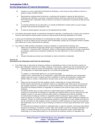Artemision S.R.L.
Servicio Integral para el Comercio Internacional

         IV.    consista en un único original del Conocimiento de Embarque, o caso de que se haya emitido en más de un
                original, el juego completo emitido,
                y
          V.    aparentemente contenga todos los términos y condiciones del transporte o algunos de tales términos y
                condiciones por referencia a una fuente o documento distintos del propio conocimiento de embarque ("short
                form"/"blank back") ("abreviado"/"dorso en blanco"); los bancos no examinarán el contenido de tales términos
                y condiciones,
                y
         VI.    no contenga indicación de que está sujeto a un contrato de fletamento ("charter party") y/o que el buque
                porteador está únicamente propulsado a vela,
                y
        VII.    en todos los demás aspectos concuerde con las estipulaciones del crédito.

   b.   A los efectos del presente artículo, se entiende por transbordo la descarga y reembarque de un buque a otro durante el
        transcurso del transporte marítimo desde el puerto de carga al puerto de descarga estipulados en el crédito.

   c.   A menos que el transbordo esté prohibido en el condicionado del crédito, los bancos aceptarán conocimientos de
        embarque en los que se indique que las mercancías serán transbordadas, siempre que el transporte marítimo completo
        esté cubierto por un único conocimiento de embarque.

   d.   Aun cuando el crédito prohíba el transbordo, los bancos aceptarán un conocimiento de embarque que:
           I.   indique que el transbordo tendrá lugar siempre que el cargamento haya sido embarcado en "contenedor/es",
                "remolque/s" y "barcaza/s LASH" (container/s, trailer/s y LASH barges/s) justificado por el propio conocimiento
                de embarque, siempre que el transporte completo por mar esté cubierto por un único conocimiento de
                embarque,
                y/o
          II.   incorpore cláusulas que prevean que el porteador se reserva el derecho a transbordar.

Artículo 24
DOCUMENTO DE EMBARQUE MARÍTIMO NO NEGOCIABLE

   a.   Si el crédito exige un documento de embarque marítimo no negociable que cubra un envío de puerto a puerto, los
        bancos, salvo estipulación contraria en el crédito, aceptarán un documento, cualquiera que sea su denominación, que:
            I.    aparentemente, indique el nombre del transportista y haya sido firmado, o autenticado de otra forma, por:
                  - el transportista o un determinado agente por o en nombre del transportista,
                  o
                  - el capitán o un determinado agente por o en nombre del capitán.
                  Cualquier firma o autenticación de un transportista o capitán debe estar identificada como transportista o
                  capitán, según sea el caso. Un agente que firma o autentica en nombre del transportista o capitán debe
                  también indicar en nombre y representación de quién actúa, es decir, del transportista o del capitán,
                  y
           II.    indique que las mercancías han sido cargadas a bordo o embarcadas en un buque determinado.
                  El texto impreso del documento de embarque marítimo no negociable puede indicar que las mercancías han
                  sido cargadas a bordo de, o embarcadas en, un buque determinado, en cuyo caso la fecha de emisión del
                  Documento de Embarque Marítimo no negociable se considerará como fecha de carga a bordo y fecha de
                  embarque.
                  En todos los demás casos, la carga a bordo de un determinado buque se justificará por medio de una
                  anotación en el documento de embarque no negociable que indique la fecha en que las mercancías han sido
                  cargadas a bordo, en cuyo caso la fecha de carga a bordo se considerará como fecha de embarque.
                  Si el documento de embarque marítimo no negociable contiene la indicación "buque previsto" o término
                  similar en relación con el buque, la carga a bordo en un buque determinado deberá justificarse mediante una
                  anotación "a bordo" en el documento de embarque marítimo no negociable, en la que, además de la fecha en
                  que las mercancías han sido cargadas a bordo, se indicará el nombre del buque en el que las mercancías han
                  sido embarcadas, aun en el caso en que el embarque se realice en el mismo buque denominado como "buque
                  previsto".
                  Si el documento de embarque marítimo no negociable indica un lugar de recepción o toma para carga distinta
                  del puerto de embarque, la anotación "a bordo" debe incluir también el puerto de embarque estipulado en el
                  crédito y el nombre del buque en el que se han embarcado las mercancías, incluso cuando hayan sido
                  embarcadas en un buque determinado ya en el documento de embarque marítimo no negociable. Esta

                                                                                                                                  9
                          Piedras 519, piso 6º, C1070AAK Buenos Aires, República Argentina.
                                                Telefax: + 54(11)4331-0747
                                       www.artemision.net – info@artemision.net
 