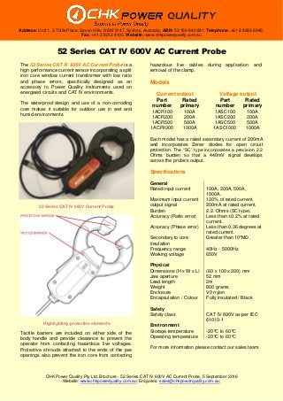 CHK Power Quality Pty Ltd, Brochure - 52 Series CAT IV 600V AC Current Probe, 5 September 2016
Website: www.chkpowerquality.com.au; Enquiries: sales@chkpowerquality.com.au;
Address: Unit 1, 3 Tollis Place, Seven Hills, NSW 2147, Sydney, Australia; ABN: 53 169 840 831; Telephone: +61 2 8283 6945;
Fax: +61 2 8212 8105; Website: www.chkpowerquality.com.au
52 Series CAT IV 600V AC Current Probe
The 52 Series CAT IV 600V AC Current Probe is a
high performance current sensor incorporating a split
iron core window current transformer with low ratio
and phase errors, specifically designed as an
accessory to Power Quality instruments used on
energised circuits and CAT IV environments.
The waterproof design and use of a non-corroding
core makes it suitable for outdoor use in wet and
humid environments.
Tactile barriers are included on either side of the
body handle and provide clearance to prevent the
operator from contacting hazardous live voltages.
Protective shrouds attached to the ends of the jaw
openings also prevent the iron core from contacting
hazardous live cables during application and
removal of the clamp.
Models
Current output Voltage output
Part
number
Rated
primary
Part
number
Rated
primary
1ACR100 100A 1ASC100 100A
1ACR200 200A 1ASC200 200A
1ACR500 500A 1ASC500 500A
1ACR1000 1000A 1ASC1000 1000A
Each model has a rated secondary current of 200mA
and incorporates Zener diodes for open circuit
protection. The “SC” type incorporates a precision 2.2
Ohms burden so that a 440mV signal develops
across the probe’s output.
Specifications
General
Rated input current 100A, 200A, 500A,
1000A.
Maximum input current 120% of rated current.
output signal 200mA at rated current.
Burden 2.2. Ohms (SC type).
Accuracy (Ratio error) Less than ±0.2% at rated
current.
Accuracy (Phase error) Less than 0.36 degrees at
rated current.
Secondary to core
insulation
Greater than 10
4
MΩ.
Frequency range 40Hz - 5000Hz.
Working voltage 650V
Physical
Dimensions (H x W x L) (60 x 100 x 200) mm
Jaw aperture 52 mm
Lead length 2m
Weight 800 grams
Enclosure V0 nylon
Encapsulation / Colour Fully insulated / Black
Safety
Safety class CAT IV 600V as per IEC
61010-1
Environment
Storage temperature -20°C to 60°C
Operating temperature -20°C to 60°C
For more information please contact our sales team.
52 Series CAT IV 600V Current Probe
Highlighting protective elements
 