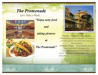 The Promenade 
Let's Take a Walk.... 
"Enjoy tasty food 
and 
taking pictures 
at 
The Promenade" 
About 
Concept : A romantic casual style mall. 
With the decors and the atmosphere of romance 
and extravagance, you will be impressed every 
Delete text and place 
time you visit us. 
photo here. 
Architecture Design : Enjoy shopping in an old 
town main street in European style. 
This old town has the mixture of indoor and 
outdoor buildings, beautiful gardens and 
fountains 
 