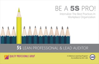 5S LEAN PROFESSIONAL & LEAD AUDITOR
A Distance Learning Program
Accredited by IAO, USA
TM
BE A 5S PRO!
Internalize The Best Practices In
Workplace Organization
TM
 