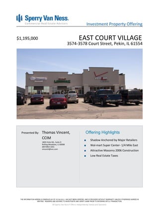 Investment Property Offering


$1,195,000                                                 EAST COURT VILLAGE
                                              3574-3578 Court Street, Pekin, IL 61554




  Presented By:   Thomas Vincent,                                  Offering Highlights
                  CCIM                                                  Shadow Anchored by Major Retailers
                  1803 Hicks Rd., Suite D
                  Rolling Meadows, IL 60008
                  (847)963-1031
                                                                        Wal-mart Super Center- 1/4 Mile East
                  vincentt@svn.com
                                                                        Attractive Masonry 2006 Construction
                                                                        Low Real Estate Taxes




                                 07/26/2011

                             All Sperry Van Ness® Offices Independently Owned and Operated.
 