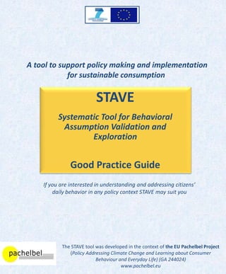 A tool to support policy making and implementation
            for sustainable consumption

                          STAVE
          Systematic Tool for Behavioral
           Assumption Validation and
                  Exploration


               Good Practice Guide
    If you are interested in understanding and addressing citizens’
        daily behavior in any policy context STAVE may suit you




           The STAVE tool was developed in the context of the EU Pachelbel Project
              (Policy Addressing Climate Change and Learning about Consumer
                          Behaviour and Everyday Life) (GA 244024)
                                     www.pachelbel.eu
 