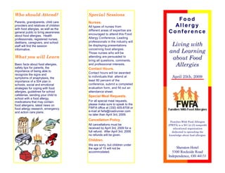 Who should Attend?                    Special Sessions
                                                                              Food
Parents, grandparents, child care     Nurses.
                                                                             Allergy
providers and relatives of children   All types of nurses from
with food allergies, as well as the
                                                                           Conference
                                      different areas of expertise are
general public to bring awareness
                                      encouraged to attend this Food
about food allergies. Health
                                      Allergy Conference. Leading
professionals, registered nurses,
                                      professionals in the industry will
                                                                             Living with
dietitians, caregivers, and school
                                      be displaying presentations
staff will find the session
                                                                            and Learning
                                      concerning food allergies.
informative.
                                      Those nurses who will be
What you will Learn                                                          about Food
                                      attending are persuaded to
                                      bring all questions, comments,
                                                                              Allergies
                                      and professional interests.
Basic facts about food allergies,
safety tips for parents, the          Contact Hours.
importance of being able to
                                      Contact hours will be awarded
recognize the signs and
                                                                              April 25th, 2009
                                      to individuals that attend at
symptoms of anaphylaxis, the
                                      least 80 percent of the
importance of a 504 plan in
                                      conference, submit a completed
schools, social and emotional
                                      evaluation form, and fill out an
strategies for coping with food
allergies, guidelines for school      attendance sheet.
cafeterias, sending your child to     Special Meal Requests.
school with a food allergy,
                                      For all special meal requests,
medications that may contain
                                      please make sure to speak to the
food allergens, latest news on
                                      FWFA office at (330) 405-8708 or
food allergy research, emergency
                                      e-mail at fwfa@roadrunner.com
and action care plans.
                                      no later than April 3rd, 2009.
                                      Cancellation Policy.                   Families With Food Allergies
                                      All cancellations must be            (FWFA) is a 501 (c) (3) nonprofit
                                      received by April 3rd, 2009 for a        educational organization
                                      full refund. After April 3rd, 2009      dedicated to spreading the
                                      no refunds will be given.             knowledge about food allergies.
                                      Children.
                                      We are sorry, but children under
                                                                                Sheraton Hotel
                                      the age of 15 will not be
                                                                             5300 Rockside Road
                                      accommodated.
                                                                           Independence, OH 44131
 
