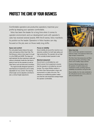 Protect the core of your business

Comfortable operators are productive operators; maximize your
profits by keeping your operator comfortable.
  Volvo has been the leader for a long time when it comes to
operator environment, and our development work with operator’s
cabs has received several awards. With the E-series, Volvo manifests
its position as the leader. Operators in Volvo haulers can stay
focused on the job, even on those really long shifts.

Space and comfort                                 Focus on visibility
Our articulated haulers feature the quiet,        Good visibility all around the machine is an   Volvo Care Cab
clean and spacious Volvo Care Cab. The            absolute condition for both high safety and    Volvo´s world class operator’s environment
first thing you notice is how easy it is to get   high productivity. The operator sits up high   features a larger, more spacious interior and
                                                                                                 large storage compartments.
in to the A35E and A40E. The steps are            in the centrally located operator’s seat.
well-matched, the door opening is wide and                                                       The Volvo Care Cab pressurizes and filters
                                                  Maximal enjoyment                              all incoming air twice, promoting a clean
without a threshold. Inside the cab there’s
                                                  Sound level is comfortably low, and            interior and a healthy, happy operator.
plenty of room for the operator as well as
other items, such as boots and a lunchbox.        Volvo’s proven front suspension ensures        Contronic Monitoring System alerts
                                                  that the operator is not jolted by ruts and    the operator of machine status and
   The ergonomically designed operator’s
                                                                                                 maintenance needs, providing maximum
seat features air-suspension and is easily        bumps. The unique filtration system in
                                                                                                 availability and protection during the shift.
adjustable for true comfort. The steering         the Volvo Care Cab provides a clean cab
                                                  environment in a class of its own. The         Good visibility, from the wide windshield to
wheel angle can be adjusted, and there’s
                                                                                                 the well placed rearview mirrors, allows for
also a vertical height adjustment.                effective air-conditioning system makes
                                                                                                 safe and productive work.
                                                  sure that the cab temperature always keeps
                                                  the operator comfortable.




10
 