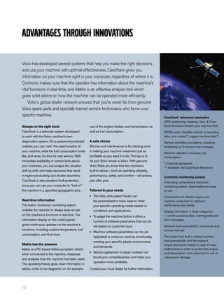 Advantages through innovations

Volvo has developed several systems that help you make the right decisions
and use your machine with optimal effectiveness. CareTrack gives you
information on your machine right in your computer, regardless of where it is.
Contronic makes sure that the operator has information about the machine’s
vital functions in real-time, and Matris is an effective analysis tool which
gives solid advice on how the machine can be operated more efficiently.
    Volvo’s global dealer network ensures that you’re never far from genuine
Volvo spare parts and specially trained service technicians who know your
specific machine.                                                                                       CareTrack* advanced telematics
                                                                                                        GPS positioning, mapping, Geo- & Time-
Always on the right track                          use of the engine, brakes, and transmission, as      fence functions monitor your machine fleet.
CareTrack is a telematic system developed          well as fuel consumption.                            GPRS and/or Satellite transfer of operating
to work with the Volvo machine’s own                                                                    data, error codes**, logged machine data**.
diagnostics system. On a password-protected        A safe choice                                        Service reminders and alarms, including
website, you can “see” the exact location of       Service and maintenance is the starting point        forwarding by E-mail and text message.
your machine, what the fuel consumption looks      in making your machine investment just as
                                                                                                        Machine utilization, including fuel
like, and when it’s time for next service. With    profitable as you want it to be. The key is to       consumption.
immediate availability of correct facts about      let your Volvo remain a Volvo. With genuine
                                                                                                        *) Optional equipment
your machines, you can analyze the situation       Volvo Parts you know that the machine’s
                                                                                                        **) Available with CareTrack Advanced
shift by shift, and make decisions that result     built-in values – such as operating reliability,
in higher productivity and shorter downtime.       performance, safety, and comfort – will endure,      Contronic monitoring system
CareTrack is also excellent theft-protection,      year after year.
                                                                                                        Overriding computerized electronic
since you can use your computer to “lock in”                                                            monitoring system, dependable and easy
the machine in a specified geographic area.        Tailored to your needs                               to use.

                                                   •   The Volvo Articulated Hauler can                 Coordination of reliable engine and
Real-time information                                  be personalized in many ways to meet             machine computers for optimum
The built-in Contronic monitoring system               your specific operating needs based on           performance and safety.
enables the operator to always keep an eye             conditions and applications.                     Display information in three categories
on the machine’s functions in real-time. The
                                                   •   To adapt the machine further it offers a         – current operating data, warning texts and
information display on the control panel               number of software parameters that can be        error messages.
gives continuous updates on the machine’s              set based on customer input.                     Monitors fuel consumption, cycle times and
functions, including outdoor temperature, fuel                                                          service intervals.
consumption, and fluid level.
                                                   •   Machine software parameters can be set
                                                       (adjusted) to enhance machine functionality,     The system has built-in safety functions
                                                       meeting your specific jobsite environments       that automatically limit the engine’s
Matris has the answers                                                                                  torque and power output in case of major
                                                       and demands.
Matris is a PC-based follow-up system which,                                                            malfunctions in order to protect the engine
when connected to the machine, measures            •   Service agreement or repair contract can         and transmission, thus reducing the risk of
                                                       boost your competitiveness and make your         subsequent damage.
and analyzes how the machine has been used.
                                                       operation more profitable.
The operating history gives clear information in
tables, circle or bar diagrams, on, for example,   Contact your local dealer for further information.




12
 