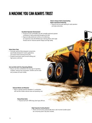 A machine you can always trust
                                                                                Volvo’s Unique Self-compensating
                                                                                Hydro-mechanical Steering
                                                                                •	 Powerful and accurate steering for safe operation
                                                                                   and high productivity.



                        Excellent Operator Environment
                        •	 A spacious and comfortable cab with centrally positioned operator
                           contributes to high productivity throughout the shift.
                        •	 Ergonomically positioned controls, air-conditioning,
                           air suspension seat with tilt/telescopic steering wheel, wide angle
                           forward view for reduced operator fatigue and high safety.




Volvo Drive Train
•	 Correctly matched Volvo-designed components,
   specifically developed for hauler applications.
   Low power losses and long service life.
•	 9-speed transmission gives smooth shifting and
   high power at all times.




6x4 and 6x6 with Five Operating Modes
•	 Easy to use drive combinations for every type of operating
   condition, reduces fuel consumption, driveline and tire wear
   and increases off-road mobility.




       Exhaust Brake and Retarder
       •	 Easy to operate powerful retardation in combination
          with wet-disc brakes reduces wear and operating cost.




                Heavy-Duty Axles
                •	 Purpose built with 100% dog clutch type diff-lock.




                                            High-Capacity Cooling System
                                            •	 Power and fuel saving, hydraulically driven, side mounted variable speed
                                               fan consumes power only when needed.




14
 