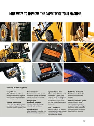 Nine ways to improve the capacity of your machine




Selection of Volvo equipment

Low profile tires                     Rear vision system                      Engine shut down timer                 Fast fueling - bolt-on kit
65% profile tires are perfect in      Rearview camera system reduces          Delayed engine shut-down, easily       Provides easy and fast fueling
demanding applications where low      blind spots, improves site safety and   activated with a switch on the         reducing contamination and
ground pressure, good stability and   operator comfort when reversing.        instrument panel. The delay timer      spillage.
comfort are preferred.                                                        is set with the Controninc System.
                                      Heavy-duty oil                          Gives the turbocharger time to         Care Track Telematics system
Electrical hood opening               bath engine air cleaner                 cool down and ensure lubrication       Remote monitoring of the
Makes hood opening easy and fast.     Increases functional reliability in     of the turbo.                          machine’s position, utilization
An electric pump opens the hood in    extremely dusty conditions.                                                    and performance. Forwarding of
addition to the hand operated pump.                                           Arctic / Siberian Kit                  error codes, alarms and service
                                      Anti-theft system                       Adapts the machine for operation       reminders. Position on map plus
                                      A four-digit code is entered via the    in extremely cold climates. Includes   Geo&Time-fence functions.
                                      Contronic to enable engine start.       hoses accumulators, oils and
                                                                              lubricants for cold climates.




                                                                                                                                                 19
 