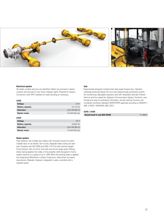 Electrical system                                                                    Cab
All cables, sockets and pins are identified. Cables are enclosed in plastic          Ergonimically designed. Unobstructed wide angle forward view. Operator
conduits and secured to main frame. Halogen lights. Prewired for options.            centerally positioned above the front axle. Ergonomically positioned controls.
Connectors meet IP67 standard for water-proofing as necessary.                       Air-conditioning. Adjustable operators seat with retractable seat belt. Filtered
                                                                                     fresh air and four speed fan. Operator Communication System: Contronic, user-
A35E                                                                                 friendly and easy-to-understand information, all vital machine functions are
Voltage                                                                       24 V   constantly monitored. Standard: ROPS/FOPS approved according to (ISO3471,
                                                                                     SAE J1040) / (ISO3449, SAE J231).
Battery capacity                                                      2x170 Ah
Alternator                                                      2,24 kW (80 A)
                                                                                     A35E / A40E
Starter motor                                                   7,0 kW (9,5 hp)
                                                                                     Sound level in cab ISO 6396                                          72 dB(A)
A40E
Voltage                                                                       24 V
Battery capacity                                                      2x225 Ah
Alternator                                                      2,24 kW (80 A)
Starter motor                                                   7,0 kW (9,5 hp)



Brake system
Fully hydraulic, wet multiple disc brakes with enclosed, forced oil-cooled
multiple discs on all wheels. Two circuits. Separate brake cooling for each
axle. Complies with ISO 3450 and SAE J1473 at total machine weight.
Circuit division: One circuit for front axle and one for bogie axles. Parking
brake: Spring-applied disc brake on the propeller shaft, designed to hold a
loaded machine on a grade of up to 18%. When the parking brake is applied,
the longitudinal differential is locked. Compressor: Gear-driven by engine
transmission. Retarder: Hydraulic, integrated in axles, controlled with a
separate pedal.




                                                                                                                                                                 21
 