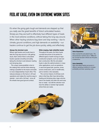 Feel at ease, even on extreme work sites

It’s when the going gets tough and demands are stepped up that
you really see the great benefits of Volvo’s articulated haulers.
Simply put, they are built to effectively haul different types of loads
in the most extreme conditions, without taking the long way around.
When other hauling solutions bog down and stop working – due to
climate, ground conditions, and high demands on availability – our
haulers continue to get the job done quickly, safely, and effectively.

Always the shortest route                        Wide-ranging, high-reliability hauler
                                                                                               Volvo Experience
Where rigid haulers and trucks have to           Throughout the years, the Volvo hauler
take the long way around or risk getting         concept has proven to be perfect for          Volvo invented the articulated hauler. The
                                                                                               first production machine was in 1966 and
stuck, that’s where Volvo’s articulated          different types of earth-moving at major
                                                                                               the concept has been refined over 40 years
haulers operate smoothly and safely,             construction projects, such as road and       of experience
taking the shortest route between loading        dam construction. But the articulated
and dumping sites.                               hauler is also the optimal solution in many   Volvo Reliability
  The unique maneuverability is due to           other applications, such as operations        Volvo Articulated Haulers are proven in
the rotating hitch and the frame steering,       in sand and gravel pits, quarries, mines,     different operating conditions to increase
making it possible for the tractor and trailer   tunnel construction, and on landfill sites,   profitability and lower operating costs

to move independently of each other. This        just to mention a few examples.
reduces stresses on the frame in off-road           The common feature of all these work
operations and makes the machine easy to         sites is that they often have demanding
operate – even with a full load – since all      loading and dumping sites, large volumes
the wheels have good ground contact.             have to be hauled, and often the work area
                                                 has no roads – but still the vehicles must
                                                 have the ability to maintain high speeds
                                                 where there are roads.




4
 