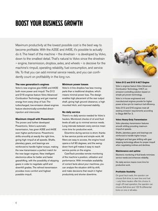 Boost your business growth

Maximum productivity at the lowest possible cost is the best way to
become profitable. With the A35E and A40E, it’s possible to actually
do it. The heart of the machine – the drivetrain – is developed by Volvo,
down to the smallest detail. That’s natural to Volvo since the drivetrain
– engine, transmission, dropbox, axles, and wheels – is decisive for the
machine’s rimpull, operating reliability, fuel consumption, and service
life. To that you can add minimal service needs, and you can confi-
dently count on profitability in the long run.
                                                                                                Volvo D12 and D16 V-ACT Engine
The new generation’s engines                     Minimum power losses
                                                                                                Volvo´s engines feature Volvo Advanced
Volvo’s new engines give A35E and A40E           Volvo’s in-line dropbox has less moving        Combustion Technology, V-ACT, an
both more power and rimpull. The D12             parts than a traditional dropbox, which        emission-controlling solution based on
and D16 engines feature Volvo Advanced           means minimal power loss. The design           simple yet proven technology.
Combustion Technology and get maximal            enables high placement of the rear output      Volvo´s in-house engineered and
energy from every drop of fuel. The              shaft, giving high ground clearance, a high    manufactured engines provide for higher
                                                 mounted hitch, and improved stability.         power at low rpm for maximum fuel efficiency.
turbocharged, low-emission diesel engines
feature electronically-controlled direct-                                                       Volvo D12 and D16 engines meet all
                                                                                                existing emission requirements according
injection and intercooler.                       No daily service
                                                                                                to Stage IIIA/Tier 3.
                                                 There’s no daily service needed for Volvo’s
Maximum rimpull with Powertronic                 haulers. Monitored checks of oil and fluid     Volvo Heavy-Duty Transmission
The proven and further developed                 levels all add up to minimal service needs.    Volvo planetary transmission features
Powertronic, Volvo’s automatic                   Long intervals between every service mean      smooth shifting providing maximum
transmission, has given A35E and A40E            more time for productive work.                 rimpull at speeds.
even higher performance. Powertronic                 Downtime during service is short, thanks   Shafts, planetary gears and bearings are
shifts smoothly at exactly the right time,       to few service points and simple work. All     reinforced to handle higher torque.
giving high rimpull at all speeds. Shafts,       filters are easy to access, the engine hood    Intelligent and fast gear shifting with gear
                                                                                                skipping technology allows for proper rimpull
planetary gears, and bearings are                opens a full 90 degrees, and the swing-
                                                                                                when negotiating inclines and declines.
reinforced to handle higher torque, making       down front grill makes it easy to reach
the new transmission a perfect match for         service points on the engine.                  Maintenance and uptime
the new larger engines. New intelligent              CareTrack provides remote monitoring       Electronic monitoring of fluid levels minimizes
electronics allow for better and faster          of the machine´s position, utilization and     service needs and enhances reliability.
gearshifting, with the possibility of skipping   performance. With immediate availability
                                                                                                No daily service means more time for
gears in order to negotiate uphill and           of correct facts about your machines, you      productive work.
downhill grades. The refined transmission        can analyze the situation shift by shift,
provides more comfort and highest                and make decisions that result in higher       Profitable flexibility
possible rimpull.                                productivity and shorter downtime.             On good haul roads, the operator can
                                                                                                choose 6x4-drive, to save tires and fuel
                                                                                                – only Volvo haulers offer this choice. In
                                                                                                rough off-road operation, the operator can
                                                                                                choose 6x6-drive and 100 % differential
                                                                                                locks on one or all axles.




6
 