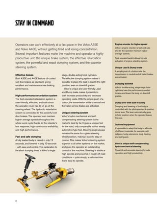 Stay in command

Operators can work effectively at a fast pace in the Volvo A35E                                  Engine retarder for higher speed
                                                                                                 Volvo´s engine retarder is fast and safe
and Volvo A40E, without getting tired and losing concentration.                                  and let the operator maintain higher
Several important features make the machine and operator a highly                                average speeds.

productive unit: the unique brake system, the effective retardation                              Foot operated switch allows for safe
                                                                                                 actuation of engine retarding system.
system, the powerful and exact dumping system, and the superior
steering system.                                                                                 Unique Load & Dump brake
                                                                                                 A simple push of a button sets the
Effective brakes                               stage, double-acting hoist cylinders.             transmission in neutral and all trailer brakes
                                                                                                 are activated.
Both A35E and A40E feature oil-cooled          The effective dumping system makes it
wet disc brakes as standard, giving            possible to place the load in exactly the right
                                                                                                 Dumping downhill
excellent and maintenance-free braking         position, even on downhill grades.
                                                                                                 Volvo’s double-acting, singe-stage hoist
performance.                                     Volvo’s unique and user-friendly Load
                                                                                                 cylinders have the performance needed
                                               and Dump brake makes it possible to               to raise and lower the body on downhill
High-performance retardation system            both increase productivity and decrease           grades.
The foot-operated retardation system is        operating costs. With the simple push of a
user-friendly, effective, and safe since       button, the transmission shifts to neutral and    Dump lever with built-in safety
the operator never has to let go of the        the trailer service brakes are activated.         Dumping and lowering of the body is
steering wheel. The hydraulic retardation                                                        controlled with the pilot-operated 4-position
system is connected to the powerful wet        Unique steering system                            dump lever. The lever automatically goes
                                                                                                 to hold position when the operator leaves
disc brakes. The operator can maintain         Volvo’s hydro-mechanical and self-
                                                                                                 the seat.
higher average speeds throughout the           compensating steering system is the
whole work cycle thanks to the retarder’s      market’s best by far. It gives a unique feel
                                                                                                 Optional equipment
fast response, high continuous availability,   for the road, only comparable to that steady
                                                                                                 It’s possible to adapt the body to all kinds
and high performance.                          automotive-type feel. Steering angle always
                                                                                                 of different materials, for example, with
                                               remains the same for a given steering             tailgates, body extensions, body heating,
Fast and safe dumping                          wheel position, making it easy to stay on         and spill guard.
A fully loaded body is raised in only 12       course. This makes Volvo’s steering system
seconds, and lowered in only 10 seconds        superior to all other systems on the market,      Volvo´s unique self-compensating
– with ease and control. The explanation to    and gives the operator an outstanding             hydro-mechanical steering
the short dumping times is Volvo’s single      control of the machine. Steering is stable at     Powerful and accurate steering for safe
                                               high speeds and powerful in rough off-road        operation and high productivity.

                                               conditions – quite simply, a safe machine
                                               that’s easy to operate.




8
 