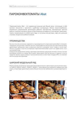 Пароконвектоматы Abat – это современное решение для Вашей кухни, сочетающее в себе
высокие технологии с простотой и удобством эксплуатации. Низкое энергопотребление,
возможность рациональной организации рабочего пространства, максимальная простота
работы с панелью и контроль процесса приготовления на каждом его этапе делают пароконвек-
томаты незаменимыми на любой кухне, будь то гостиница или ресторан, кафе или школьная
столовая,пекарняиликомбинатпитания.
Высокое качество исполнения, надежность и производительность пароконвектоматов Abat в сочетании с
передовыми технологиями позволяют достичь непревзойденных результатов при приготовлении блюд,
удовлетворяя требованиям самых искушенных клиентов и раскрывая талант повара в полной мере.
Легкость установки и простоту эксплуатации пароконвектоматов Abat оценит как профессионал, так и
начинающийповар.
Совершенная аэродинамика камеры гарантирует равномерную циркуляцию тепловых потоков. Система
регулировки влажности в камере обеспечивает превосходное качество выпечки и сохраняет сочность
продуктов. Уровень защиты камеры от проникновения влаги соответствует стандарту IPX5, что позволяет
мытьееизнутриподструейводы.
ПРЕИМУЩЕСТВА
Модельный ряд электрических пароконвектоматов Abat включает в себя аппараты различной вместимос-
ти: 6хGN1/3, 6хGN1/2, 6хGN1/1, 10хGN1/1, 20хGN1/1. Таким образом, Вы непременно подберете для себя
модель, которая будет удовлетворять именно Вашим техническим требованиям и ценовым характеристи-
кам.
ШИРОКИЙ МОДЕЛЬНЫЙ РЯД
ПАРОКОНВЕКТОМАТЫ Abat
Abat | Профессиональное кухонное оборудование
 