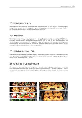 O O
Приготовление блюд в потоках горячего воздуха при температуре от 35 C до 270 C. Блюда готовятся
быстрее и при более низких температурах по сравнению с традиционными способами тепловой обработ-
ки.Подходитдлявыпечки,обжаркииподрумяниванияпродуктов.
РЕЖИМ «КОНВЕКЦИЯ»
Объединяет в себе преимущества двух режимов — конвекции и паровой обработки. Уменьшаются потери
веса при обжарке мяса и других продуктов. Комбинированный режим также подходит для регенерации
O O
продуктовпритемпературеот30 Cдо250 C.
РЕЖИМ «КОНВЕКЦИЯ+ПАР»
Использование высококачественных материалов и комплектующих ведущих мировых и отечественных
производителей и, как следствие, долгий срок службы пароконвектомата, а также низкое водо- и энерго-
потребление гарантируют снижение общих издержек производства и короткий срок окупаемости самого
изделия.
ЭФФЕКТИВНОСТЬ ИНВЕСТИЦИЙ
РЕЖИМ «ПАР»
Приготовление при помощи пара, подаваемого в камеру без давления, при температуре 100OC, также
возможно приготовление в режиме низкотемпературного пара от 35OC до 98OC. Незаменим пар при
тепловой обработке овощей, ценных пород рыбы и других продуктов, требующих деликатного режима
приготовления. Таким образом, режим «пар» может применяться для любых продуктов, которые обычно
необходимоприпускать,варитьилиготовитьвпароварке.
2 | 3Пароконвектоматы
 