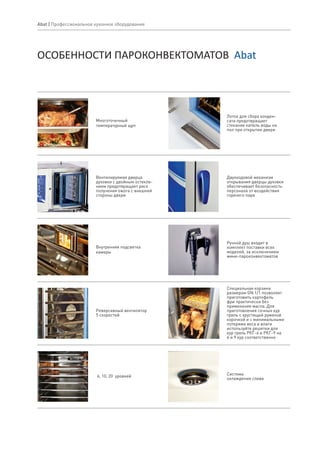 Abat | Профессиональное кухонное оборудование
ОСОБЕННОСТИ ПАРОКОНВЕКТОМАТОВ Abat
Многоточечный
температурный щуп
Вентилируемая дверца
духовки с двойным остекле-
нием предотвращает риск
получения ожога с внешней
стороны двери
Внутренняя подсветка
камеры
Система
охлаждения слива
Двухходовой механизм
открывания дверцы духовки
обеспечивает безопасность
персонала от воздействия
горячего пара
Лоток для сбора конден-
сата предотвращает
стекание капель воды на
пол при открытии двери
Специальная корзина
размером GN 1/1 позволяет
приготовить картофель
фри практически без
применения масла. Для
приготовления сочных кур
гриль с хрустящей румяной
корочкой и с минимальными
потерями веса и влаги
используйте решетки для
кур гриль РКГ-6 и РКГ-9 на
6 и 9 кур соответственно
Ручной душ входит в
комплект поставки всех
моделей, за исключением
мини-пароконвектоматов
6, 10, 20 уровней
Реверсивный вентилятор
5 скоростей
 
