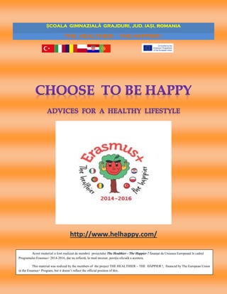 1
ȘCOALA GIMNAZIALĂ GRAJDURI, JUD. IAȘI, romania
THE HEALTHIER - THE HAPPIER !
http://www.helhappy.com/
Acest material a fost realizat de membrii proiectului The Healthier - The Happier ! finanţat de Uniunea Europeană în cadrul
Programului Erasmus+ 2014-2016, dar nu reflectă, în mod necesar, poziția oficială a acesteia.
This material was realized by the members of the project THE HEALTHIER – THE HAPPIER !, financed by The European Union
in the Erasmus+ Program, but it doesn’t reflect the official position of this .
 