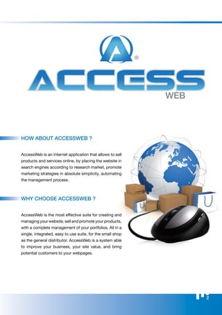 WEB




                                                            WEB



hoW ABouT ACCESSWEB ?


AccessWeb is an internet application that allows to sell
products and services online, by placing the website in
search engines according to research market, promote
marketing strategies in absolute simplicity, automating
the management process.



Why ChooSE ACCESSWEB ?


AccessWeb is the most effective suite for creating and
managing your website, sell and promote your products,
with a complete management of your portfolios. All in a
single, integrated, easy to use suite, for the small shop
as the general distributor. AccessWeb is a system able
to improve your business, your site value, and bring
potential customers to your webpages.




                                                                  2
 