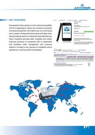 WEB




kEy FEATurES

Compared to other systems on the market AccessWeb,
with its 4 applications, allows any company to position
its site (showcase Site, information site, or e-commerce)
with a system of keywords that evolves with daily visits.
Also provides access to a mailing list where allocate your
direct marketing activities date, complete and visible.
Improves business of companies with an application
that facilitates order management and customer
relations. It’s easy to use, requires no installation and is
assisted by a technical staff consolidated.




                                                               3
 