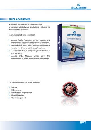 WEB




suite AccessWeb:

AccessWeb software is adaptable to any type
of company, with individual applications modulable on
the needs of the customer.


Today AccessWeb suite consists of:


•	 Access Public Relations, for the creation and
     management Web Site with advanced E-commerce.
•	 Access Pole Position, which allows you to index the
     website in a dynamic way in search engines.
•	 Access Promotion, a complete system for Email &
     Fax Marketing.
•	 Access      Order    Manager,   which     allows   the
     management of orders and customer relationships.




The complete solution for online business:


•	   Website
•	   E-Commerce
•	   Web Position 3th generation
•	   Direct Marketing
•	   Order Management




                                                            4
 