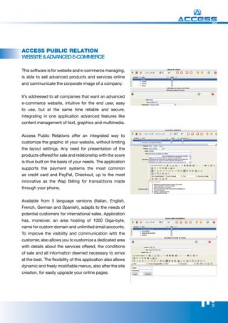WEB




Access Public RelAtion
WEBSITE & ADVANCED E-CommErCE

This software is for website and e-commerce managing,
is able to sell advanced products and services online
and communicate the corporate image of a company.


It’s addressed to all companies that want an advanced
e-commerce website, intuitive for the end user, easy
to use, but at the same time reliable and secure,
integrating in one application advanced features like
content management of text, graphics and multimedia.


Access Public Relations offer an integrated way to
customize the graphic of your website, without limiting
the layout settings. Any need for presentation of the
products offered for sale and relationship with the score
is thus built on the basis of your needs. The application
supports the payment systems the most common
as credit card and PayPal, Checkout, up to the most
innovative as the Wap Billing for transactions made
through your phone.


Available from 5 language versions (Italian, English,
French, German and Spanish), adapts to the needs of
potential customers for international sales. Application
has, moreover, an area hosting of 1000 Giga-byte,
name for custom domain and unlimited email accounts.
To improve the visibility and communication with the
customer, also allows you to customize a dedicated area
with details about the services offered, the conditions
of sale and all information deemed necessary to arrive
at the best. The flexibility of this application also allows
dynamic and freely modifiable menus, also after the site
creation, for easily upgrade your online pages.




                                                               5
 