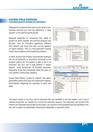 WEB




Access Pole Position
DyNAmIC SEArCh ENgINE po SITIoNINg

Dedicated to companies that want to give value to your
business ensuring your web site placement in “pole
position” in the search engines results.


Designed especially for companies that needs to
expand its online visibility and promote products and
services, uses an innovative algorithmic software
that interacts with those who carry out the research
on search engines. This is a third generation ranking
metod, the excellence of the positioning systems.


In detail, Access Pole Position automatically optimizes
the use of keywords, so innovative compared to the
systems used so far. The system is able to put in an
automatic way your site in pole position in search
engines, using dynamically all possible keywords,
depending those that accidentally leads the users on
your website, continuously updating.


Access Pole Position, is able to “capture” the search
parameters used by the users who reached the website,
automatically integrating the keywords of each web
page.




The search engine is not, thus, tied to keywords that was identified in the site creation: only a set of
“starting keywords” are needed for running the automatic process. The keywords with Access Pole
Position are integrated dynamically by the system, as a function of the accesses that they generate to the
site, with a system for periodically reviewing and absolutely in automatic mode.




                                                                                                       6
 