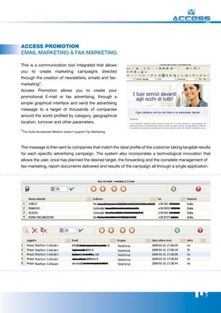 WEB




Access PRomotion
EmAIl mArkETINg & FAx mArkETINg

This is a communication tool integrated that allows
you    to   create     marketing      campaigns        directed
through the creation of newsletters, emails and fax-
marketing*.
Access Promotion allows you to create your
promotional E-mail or fax advertising, through a
simple graphical interface and send the advertising
message to a target of thousands of companies
around the world profiled by category, geographical
location, turnover and other parameters.

*The Suite Accessweb Medium doesn’t support Fax-Marketing.


The message is then sent to companies that match the ideal profile of the customer taking tangible results
for each specific advertising campaign. The system also incorporates a technological innovation that
allows the user, once has planned the desired target, the forwarding and the complete management of
fax-marketing, report documents delivered and results of the campaign all through a single application.




                                                                                                       7
 