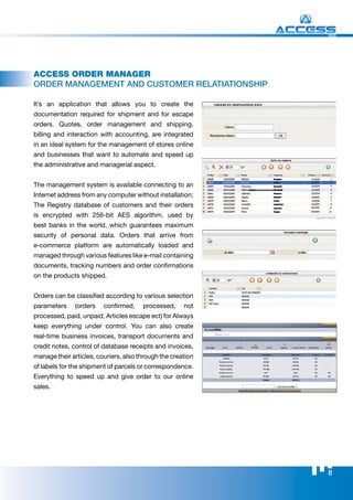 WEB




Access oRdeR mAnAgeR
orDEr mANAgEmENT AND CuSTomEr rElATIATIoNShIp

It’s an application that allows you to create the
documentation required for shipment and for escape
orders. Quotes, order management and shipping,
billing and interaction with accounting, are integrated
in an ideal system for the management of stores online
and businesses that want to automate and speed up
the administrative and managerial aspect.


The management system is available connecting to an
Internet address from any computer without installation;
The Registry database of customers and their orders
is encrypted with 256-bit AES algorithm, used by
best banks in the world, which guarantees maximum
security of personal data. Orders that arrive from
e-commerce platform are automatically loaded and
managed through various features like e-mail containing
documents, tracking numbers and order confirmations
on the products shipped.


Orders can be classified according to various selection
parameters     (orders   confirmed,    processed,     not
processed, paid, unpaid, Articles escape ect) for Always
keep everything under control. You can also create
real-time business invoices, transport documents and
credit notes, control of database receipts and invoices,
manage their articles, couriers, also through the creation
of labels for the shipment of parcels or correspondence.
Everything to speed up and give order to our online
sales.




                                                             8
 