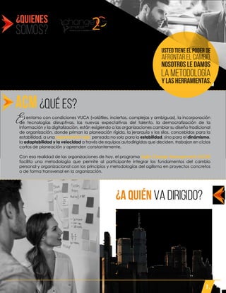 ¿QUIENES
SOMOS?
¿a quién va dirigido?
Somos un ecosistema y ente certificador de servicios de
asesoría empresarial para Latinoamérica, desarrollamos
personas y potencializamos la productividad de las
organizaciones, por medio de servicios, tecnologías,
experiencias y herramientas, que están integradas en 6
unidades de negocio.
Contamos con más de 20 años de experiencia
implementando las mejores prácticas y tendencias.
S
- Líderes de cambio, cultura, transformación . . . .
. digital o ágil.
- Miembros de equipos que trabajan sobre . . . . .
. principios agile.
- Practitioners de gestión de cambio que quieran
. actualizarse . en esta disciplina organizacional.
- Gerentes y profesionales de talento humano.
- Directivos organizacionales.
- Líderes, gerentes y equipos de proyectos.
¿QUÉ ES?
E l entorno con condiciones VUCA (volátiles, inciertas, complejas y ambiguas), la incorporación
de tecnologías disruptivas, las nuevas expectativas del talento, la democratización de la
información y la digitalización, están exigiendo a las organizaciones cambiar su diseño tradicional
de organización, donde priman la planeación rígida, la jerarquía y los silos, concebidos para la
estabilidad, a una organización ágil, pensada no solo para la estabilidad, sino para el dinámismo,
la adaptabilidad y la velocidad a través de equipos autodirigidos que deciden, trabajan en ciclos
cortos de planeación y aprenden constantemente.
Con esa realidad de las organizaciones de hoy, el programa Agile Change Management (ACM)
facilita una metodología que permite al participante integrar los fundamentos del cambio
personal y organizacional con los principios y metodologías del agilismo en proyectos concretos
o de forma transversal en la organización.
E
y las herramientAS.
afrontar el cambio.
USTED TIENE EL PODER de
NOSOTROS LE damos
la metodología
1.
 