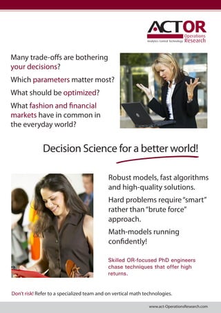 OR
Analytics Control Technology

Many trade-offs are bothering
your decisions?
Which parameters matter most?
What should be optimized?
What fashion and financial
markets have in common in
the everyday world?

Decision Science for a better world!
Robust models, fast algorithms
and high-quality solutions.
Hard problems require “smart”
rather than “brute force”
approach.
Math-models running
confidently!
Skilled OR-focused PhD engineers
chase techniques that offer high
returns.
Don’t risk! Refer to a specialized team and on vertical math technologies.
www.act-OperationsResearch.com

 