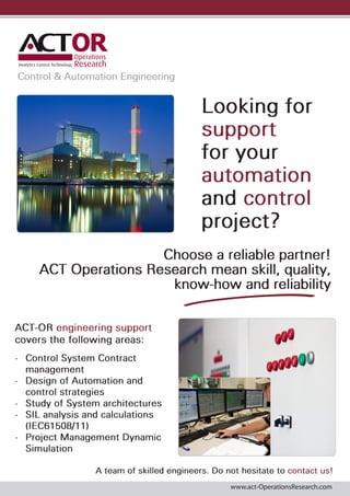 Control & Automation Engineering

Looking for
support
for your
automation
and control
project?
Choose a reliable partner!
ACT Operations Research mean skill, quality,
know-how and reliability
ACT-OR engineering support
covers the following areas:
•	 Control System Contract
management
•	 Design of Automation and
control strategies
•	 Study of System architectures
•	 SIL analysis and calculations
(IEC61508/11)
•	 Project Management Dynamic
Simulation
A team of skilled engineers. Do not hesitate to contact us!
www.act-OperationsResearch.com

 