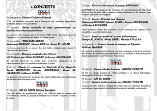 23 mars : Concert-cabaret par le groupe DARWISH
                          3. CONCERTS
                                                                                 DARWISH est un groupe de dix musiciens et trois chanteuses. Ils ont choisi
                                                                                 d’interpréter les plus belles chansons d’Oum Kalthoum et de Fairouz, sans
                                                                                 oublier les chansons du Maghreb.
14 septembre: Concert Chahinaz (Maroc)
                                                                                 19 avril : Concert Oriental Jazz Quatuor
C’est un ensemble marocain qui a interprété des musiques égyptiennes,
                                                                                 Mahmoud BARKOU, Ahmed KHAÏLI, Anwar ABUDRAGH
syriennes, turques et maghrébines.
                                                                                 et Nicolas LEHEMBRE
27 octobre : Soirée musicale et repas gastronomique au
                                                                                 Leurs musiques étaient une ouverture vers le métissage des cultures et un
bénéfice des enfants palestiniens                                                ensemble de sonorités inattendues.
Ce concert a été organisé par le CCAPL, l’ABP, l’asbl « Rencontre pour la
Palestine » et l’Association des Belges d’Origine Arabe.                         27 avril : Soirée au profit de la cause palestinienne
                                                                                 Groupe AL AWDA, Sfwat SABRI, Nicolas ATALLAH
16 novembre : TRIO JAZZ ARABE
Mahmoud BARKOU, Ahmed KAÏLI et Azouz EL HOURI                                    14 septembre : Concert chants et musique de Palestine
Ce trio a joué lors de ce concert les plus belles musiques que compte le         William NASSAR
répertoire du jazz arabe.                                                        Ce chanteur a présenté son nouveau répertoire composé en Syrie en mémoire
30 novembre: Dialogue musical entre l’Orient                                     des victimes du conflit israélo-palestinien. Par sa musique, il lutte pour que le
                                                                                 monde comprenne la souffrance des Palestiniens.
et l’Occident par Othelo HADDAD et Anwar ABUDRAGH
Ils ont fait découvrir au public leurs recherches musicales sur le
rapprochement entre les musiques occidentale et arabe.
8 février: Chants et musiques du Machrek et du Maghreb
Furat QADDOURI, Anwar ABUDRAGH, Maan AL                                          19 janvier : Concert Arabo Andalou : ARABIC TURATH
HASBANIE et Ahmed KHAÏLI                                                         Ce fut un voyage musical de « Mouwachahates » et chants folkloriques
                                                                                 traversant le Machreq et Maghreb.
Ce quatuor a interprété des musiques, des chants folkloriques et traditionnels
des quatre coins du monde arabe.                                                 22 février : AÏD EL KEBIR
                                                                                 11 avril : Concert arabo-andalou par ARABIC TURATH
                                                                                 Le groupe Arabic Turath a transporté le public dans une ambiance des mille et
                                                                                 une nuits en rapprochant les mélodies orientales des mélodies occidentales.
23 février : AÏD EL KEBIR (fête du Sacrifice)
Une fête pleine de signification qui a été célébrée dans le respect des
convictions de chacun. Le groupe de musique raï et chaâbi « Argane » a animé
la soirée.
                                                                                                                                                              10
 