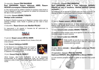 26 septembre: Concert TRIO BAGHDAD                                            24 septembre: Concert TRIO ORIENTAL
Raed KHOSHABA, Kassem Mohamed ABED, Bassam                                    Raed KHOSHABA (Irak) à l’oud, Mahmoud BARKOU
HAWAR accompagnés d’Abdelaal JAZOULI                                          (Algérie) au nay et saxophone, Abdelaal JAZOULI (Maroc)
Ce Trio s’inscrit parmi les meilleurs musiciens de musiques arabes formés à   percussion.
l’école de Bagdad. Le public a pu apprécier les rythmes de la darbouka, du    Les mélomanes ont pu apprécier la musique arabe sous toutes ses formes : du
daf, djozé et autres percussions.                                             classique au folklore en passant par le jazz et la musique arabo-andalouse.
24 octobre: Concert ARABIC TURATH
Musique arabo-andalouse
De Bagdad à Madrid en passant par le Maghreb, la musique arabe a subi un
métissage bénéfique. Arabic Turath l’a glorifiée par leur talent et leurs     22 janvier: Souper-concert : AÏD EL KEBIR
instruments.
                                                                              La soirée a débuté par un spectacle de danse orientale présentée par la
13 décembre : Repas-Concert avec Abdellah FILLALI                             danseuse Leyla. Ensuite, Walid Farhoud, Nicolas Attalah et leurs musiciens
                                                                              ont enflammé la salle avec des musiques orientales et folkloriques.
Ce repas-concert a été organisé à l’occasion du 40e anniversaire de
l’immigration marocaine en Belgique                                           11 mars: Concert arabo-andalou ARABIC TURATH
                                                                              Les amateurs de bonne musique arabe ont pu apprécier le talent de ce groupe
                                                                              formidable composé de quatre musiciens

                                                                              17 juin : Concert arabo-turc MELIKE
31 janvier: Souper-concert AÏD EL KEBIR
Cette soirée a été animée par Abdellah FILALI, Nicolas ATALLAH                                     Melike insuffle une nouvelle vie aux vieilles chansons de
et leur orchestre.                                                                                 troubadour en créant un style « folk turc » appartenant
                                                                                                   à la jeune génération actuelle.
4 juin: Concert Mohamed MAHDI
Il a fait découvrir avec son groupe “d’une rive à l’autre”,
un répertoire romantique traditionnel qui célèbre la                          24 juin: Soirée orientale – Souper-concert animé par FILALI
beauté de la nature et des femmes, la nostalgie du pays                       et ses musiciens
d’Andalousie et la douleur de l’exil.
                                                                              23 septembre : Concert TRIO DU CENTRE
18 juin: Concert Farid AL-BABILY                                              Mahmoud BARKOU, Elias BACHOURA et Ahmed KHAÏLI
Alfred Georges, alias Farid AL-BABILY est un des monuments                    Ces trois musiciens passionnés ont livré au public un répertoire d’une grande
incontournables de la musique traditionnelle arabe. Ses musiques sont         finesse.
comparées à celles d’Abdel Wahab, Baligh Hamdi, Riadh Simbati et Farid Al-
Atrash.
                                                                                                                                                         11
 