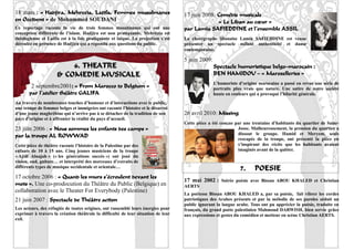 18 mars : « Hadjira, Mehrezia, Latifa, Femmes musulmanes                           17 juin 2008: Comédie musicale
en Occident » de Mohammed SOUDANI                                                                 « Le Liban au cœur »
Ce reportage raconte la vie de trois femmes musulmanes qui ont une                 par Lamia SAFIEDDINE et l’ensemble ASSIL
conception différente de l’islam. Hadjira est non pratiquante, Mehrézia est
théologienne et Latifa est à la fois pratiquante et laïque. La projection s’est    La chorégraphe libanaise Lamia SAFIEDDINE est venue
déroulée en présence de Hadjira qui a répondu aux questions du public.             présenter un spectacle mêlant authenticité et danse
                                                                                   contemporaine.

                                                                                   5 juin 2009:
                          6. THEATRE                                                              Spectacle humoristique belgo-marocain :
                      & COMEDIE MUSICALE                                                          BEN HAMIDOU – « Maroxelleries »
                                                                                                  L’humoriste d’origine marocaine a passé en revue une série de
        2 septembre2001: « From Marocco to Belgium »                                              portraits plus vrais que nature. Une satire de notre société
       par l’atelier théâtre GALIFA                                                               haute en couleurs qui a provoqué l’hilarité générale.
Au travers de nombreuses touches d’humour et d’interactions avec le public,
une troupe de femmes belges et immigrées ont raconté l’histoire et le désarroi
d’une jeune maghrébine qui n’arrive pas à se détacher de la tradition de son       26 avril 2010: Missing
pays d’origine et à affronter la réalité du pays d’accueil.
                                                                                   Cette pièce a été conçue par une trentaine d’habitants du quartier de Saint-
23 juin 2006 : « Nous sommes les enfants des camps »                                                         Josse. Malheureusement, la pression du quartier a
                                                                                                             dissout le groupe. Hamid et Meryem, seuls
par la troupe AL ROWWAD                                                                                      rescapés de la troupe, ont présenté la pièce en
Cette pièce de théâtre raconte l’histoire de la Palestine par des                                            s’inspirant des récits que les habitants avaient
enfants de 10 à 15 ans. Cinq jeunes musiciens de la troupe                                                   imaginés avant de la quitter.
« Ajiâl Alnajah » (« les générations succès ») ont joué du
violon, oud, guitare… et interprété des morceaux d’extraits de
différents types de musique occidentale et orientale…                                                         7.      POESIE
17 octobre 2006 : « Quand les murs s’écroulent devant les
                                                                                   17 mai 2002 : Soirée poésie avec Bissan ABOU KHALED et Christian
mots ». Une co-prodocution du Théâtre du Public (Belgique) en                      AERTS
collaboration avec le Theater For Everybody (Palestine)
                                                                                   La poétesse Bissan ABOU KHALED a, par sa poésie, fait vibrer les cordes
21 juin 2007 : Spectacle de Théâtre action                                         patriotiques des Arabes présents et par la mélodie de ses paroles séduit un
                                                                                   public ignorant la langue arabe. Tous ont pu apprécier la poésie, traduite en
Les acteurs, des réfugiés de toutes origines, ont rassemblé leurs énergies pour    français, du grand poète palestinien Mahmoud DARWISH, bien servie grâce
exprimer à travers la création théâtrale la difficulté de leur situation de leur   aux expressions et gestes du comédien et metteur en scène Christian AERTS.
exil.
                                                                                                                                                             17
 