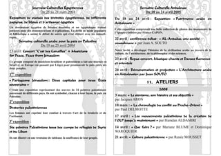 Journées Culturelles Égyptiennes                                              Semaine Culturelle Andalouse
                             Du 25 au 28 mars 2004                                                       Du 18 au 24 avril 2005
Exposition de statues des divinités égyptiennes, de différents                     Du 18 au 24 avril : Exposition « Patrimoine arabe en
papyrus, de bijoux et d’artisanat égyptien                                         Andalousie »
Un dessinateur égyptien de bandes dessinées et un égyptologue étaient
                                                                                   Cette exposition comprenait une belle collection de photos des monuments de
présents pour des démonstrations et explications. Un défilé de mode populaire
                                                                                   l’époque réalisées par France CAPON.
et folklorique a animé le début de soirée qui s’est clôturé avec un concert-
repas.
                                                                                   22 avril : conférence-débat : « AL-Andalus, une société
            Semaine culturelle arabe pour la paix en Palestine
                                                                                   musulmane » par Juan A. SOUTO
                         Du 19 au 25 avril 2004
23 avril: Concert “C’est des Canailles” + Musicians                                Notre invité a développé l’histoire de la civilisation arabe au travers de la
                                                                                   culture, de l’architecture, de la philosophie et des sciences.
for Peace. Peace from Jerusalem
                                                                                   23 avril : Repas-concert, Musique-chants et Danses flamenco
Ce groupe composé de musiciens israéliens et palestiniens a fait une tournée en
Israël et en Europe (en passant par Liège) pour promouvoir la paix entre ces
                                                                                   et orientale
deux peuples.
                                                                                   24 avril : Démonstration et projection « L’Architecture arabe
1   ère
          exposition:                                                              en Andalousie» par Juan SOUTO
« Partageons Jérusalem : Deux capitales pour deux États
souverains »
                                                                                                            11. ATELIERS
C’était une exposition représentant des œuvres de 24 peintres palestiniens                                            2008
provenant de différents pays. Ils ont symbolisé, chacun à leur façon, la paix en
Palestine.                                                                         3 mars: « Le sionisme, son histoire et ses objectifs »
                                                                                   par Jacques ARON
2e exposition:
                                                                                   10 mars : « La chronologie du conflit au Proche-Orient »
Broderies palestiniennes                                                           par Paul DELMOTTE
Les femmes ont exprimé leur combat à travers l’art de la broderie et de
l’artisanat.                                                                       17 avril : « Les mouvements palestiniens de la création de
3e exposition :                                                                    l’OLP jusqu’à maintenant » par Hamdan ALDAMIRI
Six peintres Palestiniens issus des camps de réfugiés de Syrie                     14 avril : « Que faire ? » par Mariane BLUME et Dominique
et du Liban                                                                        WAROQUIER
Ils ont illustré en une trentaine de tableaux la souffrance de leur peuple.        21 avril: « Culture palestinienne » par Renée MOUSSET
                                                                                                                                                             22
 