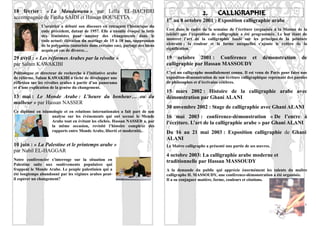 18 février : « La Moudawana » par Leïla EL-BACHIRI                                                    2.      CALLIGRAPHIE
accompagnée de Fatiha SAÏDI et Hassan BOUSETTA                                     er
                                                                                  1 au 8 octobre 2001 : Exposition calligraphie arabe
               L’oratrice a débuté son discours en retraçant l’historique du
               code précédent, datant de 1957. Elle a ensuite évoqué la lutte     Cest dans le cadre de la semaine de l’écriture (organisée à la Maison de la
               des féministes pour amener des changements dans le                 laïcité) que l’exposition de calligraphie a été programmée. Le but étant de
               code actuel: élévation du mariage de 15 à 18 ans, suppression      montrer l’art de la calligraphie fondé sur les principes de la peinture
               de la polygamie (autorisée dans certains cas), partage des biens   abstraite : la couleur et la forme auxquelles s’ajoute le critère de la
               acquis en cas de divorce…                                          signification.

29 avril : « Les réformes Arabes par la révolte »                                 19 octobre 2001 : Conférence et                      démonstration        de
par Salam KAWAKIBI                                                                calligraphie par Hassan MASSOUDY
Politologue et directeur de recherche à l’initiative arabe                        C’est un calligraphe mondialement connu. Il est venu de Paris pour faire une
de réforme, Salam KAWAKIBI a tâché de développer une                              exposition-démonstration de son écriture calligraphique reprenant des paroles
réflexion sur les révoltes arabes à partir d’un panorama                          de philosophes et d’écrivains célèbres.
et d’une explication de la genèse du changement.
                                                                                  15 mars 2002 : Histoire de la calligraphie arabe avec
13 mai : Le Monde Arabe : L’heure du bonheur… ou du                               démonstration par Ghani ALANI
malheur » par Hassan NASSER
                                                                                  30 novembre 2002 : Stage de calligraphie avec Ghani ALANI
Ce diplômé en islamologie et en relations internationales a fait part de son
                   analyse sur les événements qui ont secoué le Monde             16 mai 2003 : conférence-démonstration « De l’encre à
                   Arabe tout en évitant les clichés. Hassan NASSER a, par        l’écriture. L’art de la calligraphie arabe » par Ghani ALANI
                   la même occasion, revisité l’histoire complexe des
                   rapports entre Monde Arabe, liberté et modernité.              Du 16 au 21 mai 2003 : Exposition calligraphie de Ghani
                                                                                  ALANI
10 juin : « La Palestine et le printemps arabe »                                  Le Maître calligraphe a présenté une partie de ses œuvres.
par Nabil EL-HAGGAR
                                                                                  4 octobre 2003: La calligraphie arabe moderne et
Notre conférencier s’interroge sur la situation en                                traditionnelle par Hassan MASSOUDY
Palestine suite aux soulèvements populaires qui
frappent le Monde Arabe. Le peuple palestinien qui a                              A la demande du public qui apprécie énormément les talents du maître
été longtemps abandonné par les régimes arabes peut-                              calligraphe H. MASSOUDY, une conférence-démonstration a été organisée.
il espérer un changement?                                                         Il a su conjuguer matière, forme, couleurs et citations.




                                                                                                                                                             9
 